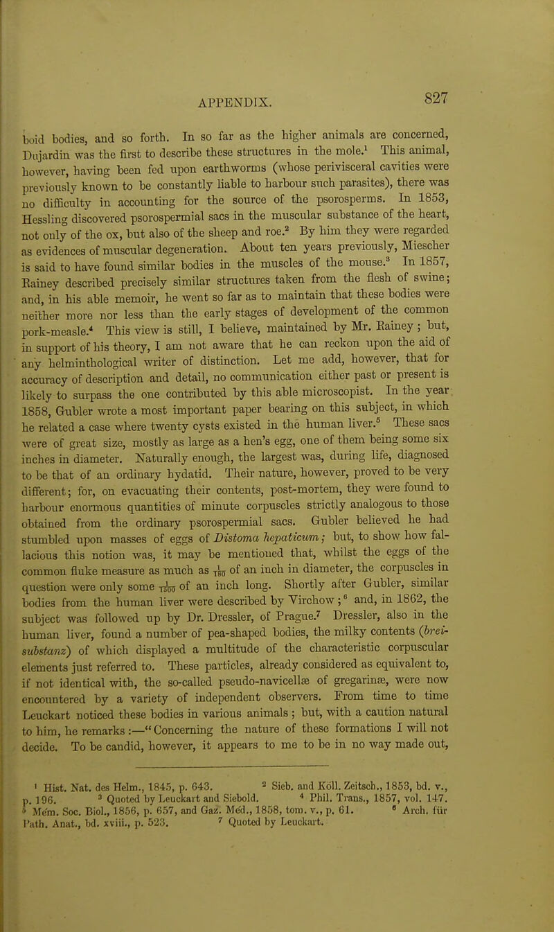 boid bodies, and so forth. In so far as the higher animals are concerned, Dujardin was the first to describe these stmctures in the mole.' This animal, however, having been fed upon earthworms (whose perivisceral cavities were previously known to be constantly liable to harbour such parasites), there was no difSculty in accounting for the source of the psorosperms. In 1853, Hessling discovered psorospermial sacs in the muscular substance of the heart, not only of the ox, but also of the sheep and roe.^ By him they were regarded as evidences of muscular degeneration. About ten years previously, Miescher is said to have foimd similar bodies in the muscles of the mouse.^ In 1857, Eainey described precisely similar structures taken from the flesh of swine; and, in his able memoir, he went so far as to maintain that these bodies were neither more nor less than the early stages of development of the common pork-measle.* This view is still, I believe, maintained by Mr. Eainey ; hut, in support of his theory, I am not aware that he can reckon upon the aid of any helminthological writer of distmction. Let me add, however, that for accuracy of description and detail, no communication either past or present is likely to surpass the one contributed by this able microscopist. In the year 1858, Gubler wrote a most important paper bearing on this subject, in which he related a case where twenty cysts existed in the human liver.^ These sacs were of great size, mostly as large as a hen's egg, one of them being some six inches in diameter. Naturally enough, the largest was, during life, diagnosed to be that of an ordinary hydatid. Their nature, however, proved to be very different; for, on evacuating their contents, post-mortem, they were found to harbour enonnous quantities of minute corpuscles strictly analogous to those obtained from the ordinary psorospermial sacs. Gubler believed he had stumbled upon masses of eggs of Distoma hepaticum; but, to show how fal- lacious this notion was, it may be mentioned that, whilst the eggs of the common fluke measure as much as ^ of an inch in diameter, the corpuscles in question were only some tsos of an inch long. Shortly after Gubler, similar bodies from the human hver were described by Virchow ; and, in 1862, the subject was followed up by Dr. Dressier, of Prague.^ Dressier, also in the human liver, found a number of pea-shaped bodies, the milky contents (brei- substanz) of which displayed a multitude of the characteristic corpuscular elements just referred to. These particles, already considered as equivalent to, if not identical with, the so-called pseudo-navicell^ of gi-egarinffi, were now encountered by a variety of independent observers. From time to time Leuckart noticed these bodies in various animals ; but, with a caution natural to him, he remarks :— Concerning the nature of these formations I will not decide. To be candid, however, it appears to me to be in no way made out, ' Hist. Nat. des Helm., 1845, p. 643. ^ sieb. and K611. Zeitsch., 1853, bd. v., p. 196.  Quoted by Leuckart and Siebold. ^ Phil. Trans., 1857, vol. 147. ■ Me'm. See. Biol, 1856, p. 657, and Gaz. Med., 1858, torn, v., p. 61. ' Arch, fiir I'ath. Anat., bd. xviii., p. 523. ^ Quoted by Leuck;u-t.