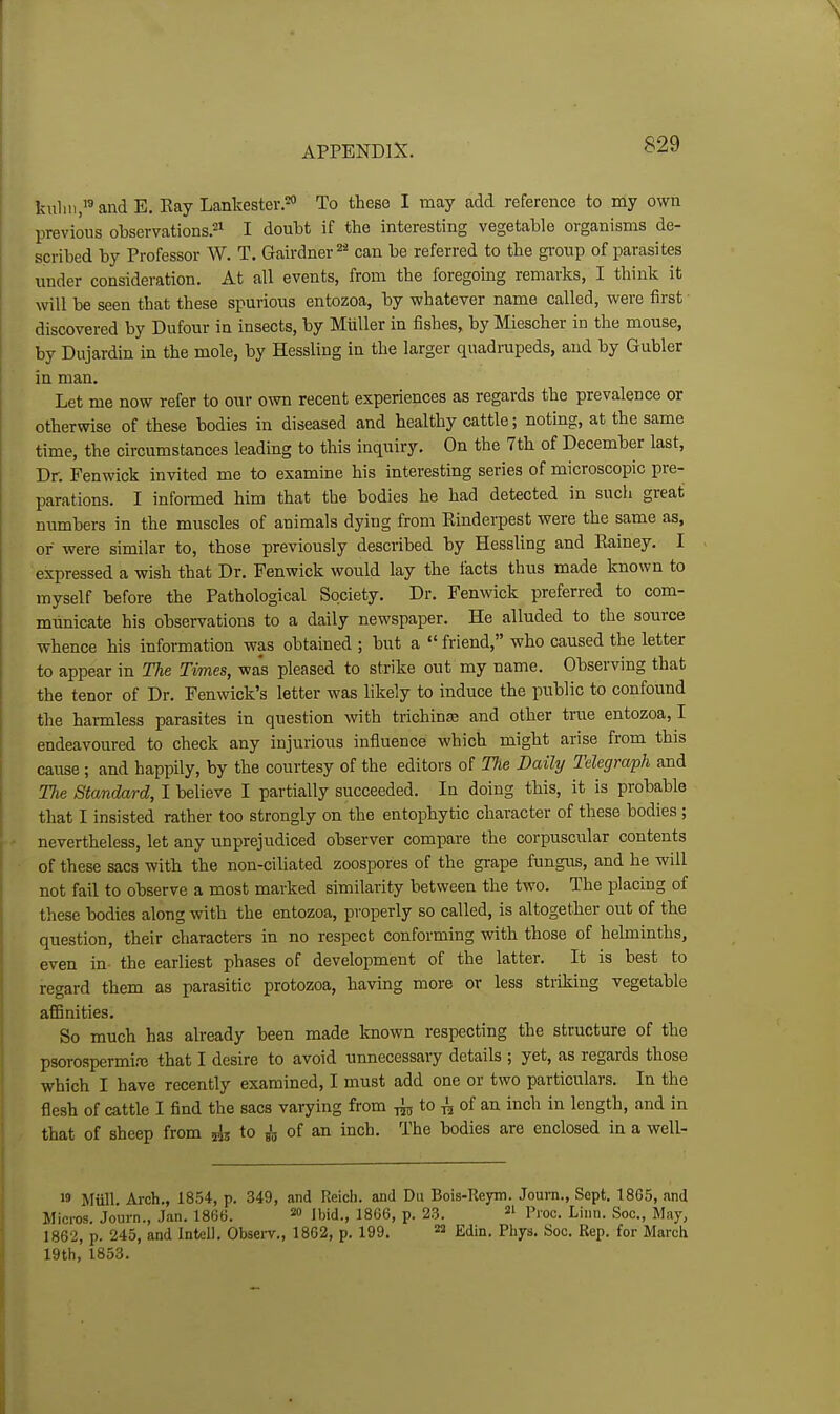 lailiii,'' and E. Ray Lankester.*' To these I may add reference to my own previous observations.21 I doubt if the interesting vegetable organisms de- scribed by Professor W. T. Gairdner can be referred to the gi-oup of parasites under consideration. At all events, from the foregoing remarks, I think it will be seen that these spurious entozoa, by whatever name called, were first discovered by Dufour in insects, by Miiller in fishes, by Miescher in the mouse, by Dujardin in the mole, by Hessling in the larger quadrupeds, and by Gubler in man. Let me now refer to our own recent experiences as regards the prevalence or otherwise of these bodies in diseased and healthy cattle; noting, at the same time, the circumstances leading to this inquiry. On the 7th of December last. Dr. Fenwick invited me to examine his interesting series of microscopic pre- parations. I informed him that the bodies he had detected in such great numbers in the muscles of animals dying from Einderpest were the same as, or were similar to, those previously described by Hessling and Rainey. I expressed a wish that Dr. Fenwick would lay the facts thus made known to myself before the Pathological Society. Dr. Fenwick preferred to com- municate his observations to a daily newspaper. He alluded to the source whence his information was obtained ; but a  friend, who caused the letter to appear in The Times, was pleased to strike out my name. Observing that the tenor of Dr. Fenwick's letter was likely to induce the public to confound the hai-mless parasites in question with trichina and other true entozoa, I endeavoured to check any injurious influence which might arise from this cause; and happily, by the courtesy of the editors of The Daily Telegraph and TJie Standard, I believe I partially succeeded. In doing this, it is probable that I insisted rather too strongly on the entophytic character of these bodies; nevertheless, let any unprejudiced observer compare the corpuscxilar contents of these sacs with the non-ciliated zoospores of the grape fungus, and he will not fail to observe a most marked similarity between the two. The placing of these bodies along with the entozoa, properly so called, is altogether out of the question, their characters in no respect conforming with those of helminths, even in the eariiest phases of development of the latter. It is best to regard them as parasitic protozoa, having more or less striking vegetable affinities. So much has already been made known respecting the structure of the psorospermi.-e that I desire to avoid unnecessary details ; yet, as regards those which I have recently examined, I must add one or two particulars. In the flesh of cattle I find the sacs varying from tot to ^ of an inch in length, and in that of sheep from to ^ of an inch. The bodies are enclosed in a well- 19 Miill. Arch., 1854, p. 349, and Reich, and Du Bois-Reym. Journ., Sept. 1865, and Micros. Journ., Jan. 1866. ibid., 1866, p. 23. =1 p,.oc. Linn. Soc, May, 1862, p. 245, and Intell. Observ., 1862, p. 199. ^ Edin. Phys. Soc. Rep. for March 19th, 1853.