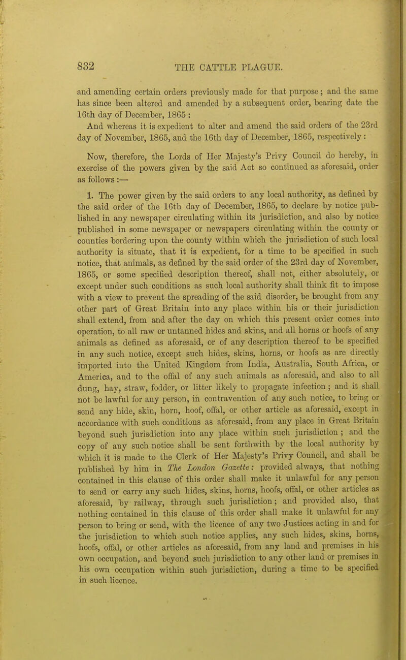 and amending certain orders previously made for that purpose; and the same has since been altered and amended by a subsequent order, bearing date the 16th day of December, 1865 : And whereas it is expedient to alter and amend the said orders of the 23rd day of November, 1865, and the 16th day of December, 1865, respectively : Now, therefore, the Lords of Her Majesty's Privy Council do hereby, in exercise of the powers given by the said Act so continued as aforesaid, order as follows:— 1. The power given by the said orders to any local authority, as defined by the said order of the 16th day of December, 1865, to declare by notice pub- lished in any newspaper circulating within its jurisdiction, and also by notice published in some newspaper or newspapers circulating within the county or counties bordering upon the county within which the jurisdiction of such local authority is situate, that it is expedient, for a time to be specified in such notice, that animals, as defined by the said order of the 23rd day of November, 1865, or some specified description thereof, shall not, either absolutely, or except under such conditions as such local authority shall think fit to imix)se with a view to prevent the spreading of the said disorder, be brought from any other part of Great Britain into any place within his or their jurisdiction shall extend, from and after the day on which this present order comes into operation, to all raw or untanned hides and skins, and all horns or hoofs of any animals as defined as aforesaid, or of any description thereof to be specified in any such notice, except such hides, skins, horns, or hoofs as are directly imported into the United Kingdom from India, Austi-alia, South Africa, or America, and to the oflal of any such animals as aforesaid, and also to all dung, hay, straw, fodder, or litter likely to propagate infection ; and it shall not be lawful for any person, in contravention of any such notice, to bring or send any hide, skin, horn, hoof, offal, or other article as aforesaid, except in accordance with such conditions as aforesaid, from any place in Great Britain beyond such jurisdiction into any place within such jurisdiction ; and the copy of any such notice shall be sent forthwith by the local authority by which it is made to the Clerk of Her Majesty's Privy Council, and shall be published by him in The London Gazette: provided always, that nothing contained in this clause of this order shall make it unlawful for any person to send or carry any such hides, skins, horns, hoofs, offal, or other articles as aforesaid, by railway, through such jurisdiction; and provided also, that nothing contained in this clause of this order shall make it unlawful for any person to bring or send, with the licence of any two Justices acting in and for the jurisdiction to which such notice applies, any such hides, skins, horns, hoofs, offixl, or other articles as aforesaid, from any land and premises in his own occupation, and beyond such jurisdiction to any other land or premises in his own occupation within such jurisdiction, during a time to be specified in such licence.