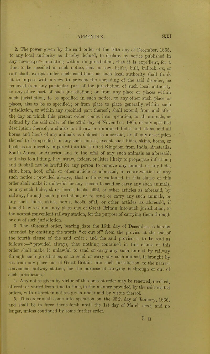 2. The power given loy the said order of tlie 16th day of December, 1865, to any local authority as thereby defined, to declare, by notice published in any newspapei^circulating within its jurisdiction, that it is expedient, for a time to be specified in such notice, that no cow, heifer, bull, bullock, ox, or calf shall, except under such conditions as such local authority shall think fit to impose with a view to prevent the spreading of the said disorder, be removed from any particular part of the jurisdiction of such local authority to any other part of such jurisdiction; or from any place or places within such jurisdiction, to be specified in such notice, to any other such place or places, also to be so specified; or from place to place generally within such jurisdiction, or within any specified part thereof; shall extend, from and after the day on which this present order comes into operation, to all animals, as defined by the said order of the 23rd day of November, 1865, or any specified description thereof; and also to all raw or imtanned hides and skins, and all homs and hoofs of any animals as defined as aforesaid, or of any description thereof to be specified in any such notice, except such hides, skins, horns, or hoofs as are directly imported into the United Kingdom from India, Australia, South Africa, or America, and to the ofial of any such animals as aforesaid, and also to all dung, hay, straw, fodder, or litter likely to propagate Infection ; and it shall not be lawful for any person to remove any animal, or any hide, skin, horn, hoof, offal, or other article as aforesaid, in contravention of any such notice : provided always, that nothing contained In this clause of this order shall make it unlawful for any person to send or carry any such animals, or any such hides, skins, horns, hoofs, offal, or other articles as aforesaid, by railway, through such jurisdiction, or to send or carry any such animals, or any such hides, skins, horns, hoofs, offal, or other articles as aforesaid, if brought by sea from any place out of Great Britain into such jurisdiction, to the nearest convenient railway station, for the purpose of carrying them through or out of such jurisdiction. 3. The aforesaid order, bearing date the 16th day of December, is hereby amended by omitting the words  or out of*' from the proviso at the end of the fourth clause of the said order; and the said proviso is to be read as follows:—provided always, that nothing contained in this clause of this order shall make it unlawful to send or carry any such animal by railway through such jurisdiction, or to send or carry any such animal, if brought by sea from any place out of Great Britain into such jurisdiction, to the nearest convenient railway station, for the purpose of carrying it through or out of such jurisdiction. 4. Any notice given by virtue of this present order may be renewed, revoked, altered, or varied from time to time. In the manner provided by the said recited orders, with respect to notices given under and by virtue thereof. 5. This order shall come into operation on the 25th day of January, 1866, and shall be in force thenceforth until the 1st day of March next, and no longer, unless continued by some further order. 3 II