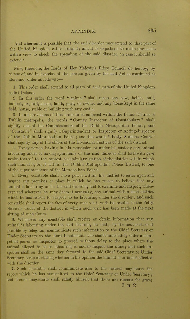 And whereas it is possible that the said disorder may extend to that part of the United Kingdom called Ireland; and it is expedient to make provisions with a view to check the spreading of the said disorder, in case it should so extend : Now, therefore, the Lords of Her Majesty's Privy Council do hereby, by virtue of, and in exercise of the powers given by the said Act so continued as aforesaid, order as follows :— 1. This order shall extend to all parts of that part of the United Kingdom called Ireland. 2. In this order the word  animal shall mean any cow, heifer, bull, bullock, ox, calf, sheep, lamb, goat, or swine, and any horse kept in the same fieid, liouse, stable or building with any cattle. 3. In all provisions of this order to be enforced within the Police District of Dublin metropolis, the words  County Inspector of Constabulary shall signify one of the Commissioners of the Dublin Metropolitan Police; and  Constable shall signify a Superintendent or Inspector or Acting-Inspector of the Dublin Metropolitan Police; and the words Petty Sessions Court shall signify any of the oiEces of the Divisional Justices of the said district. 4. Every person having in his possession or \inder his custody any animal labouring under or having symptoms of the said disorder shall forthwith give notice thereof to the nearest constabulary station of the district within which such animal is, or, if within the Dublin Metropolitan Police District, to one of the superintendents of the Metropolitan Pohce. 5. Every constable shall have power within his district to enter upon and inspect any premises or place in which he has reason to beheve that any animal is labouring under the said disorder, and to examine and inspect, when- ever and wherever he may deem it necessary, any animal within such district which he has reason to suspect to be labouring under the disorder; and such constable shall report the fact of every such visit, with its results, to the Petty Sessions Court of the district in which such visit has been made at the next sitting of such Court. 6. Whenever any constable shall receive or obtain information that any animal is labouring under the said disorder, he shall, by the next post, or if possible by telegram, communicate such information to the Chief Secretary or Under Secretaiy to the Lord-Lieutenant, who shall immediately order a com- petent person as inspector to proceed without delay to the place where the animal alleged to be so labouring is, and to inspect the same; and such in- spector shall on the same day forward to the said Chief Secretary or Under Secretary a report stating whether in his opinion the animal is or is not affected with the disorder. 7. Such constable shall communicate also to the nearest magistrate the report which he has transmitted to the Chief Secretary or Under Secretary ; and if such magistrate shall satisfy himself that there are reasons for grave 3 II 2