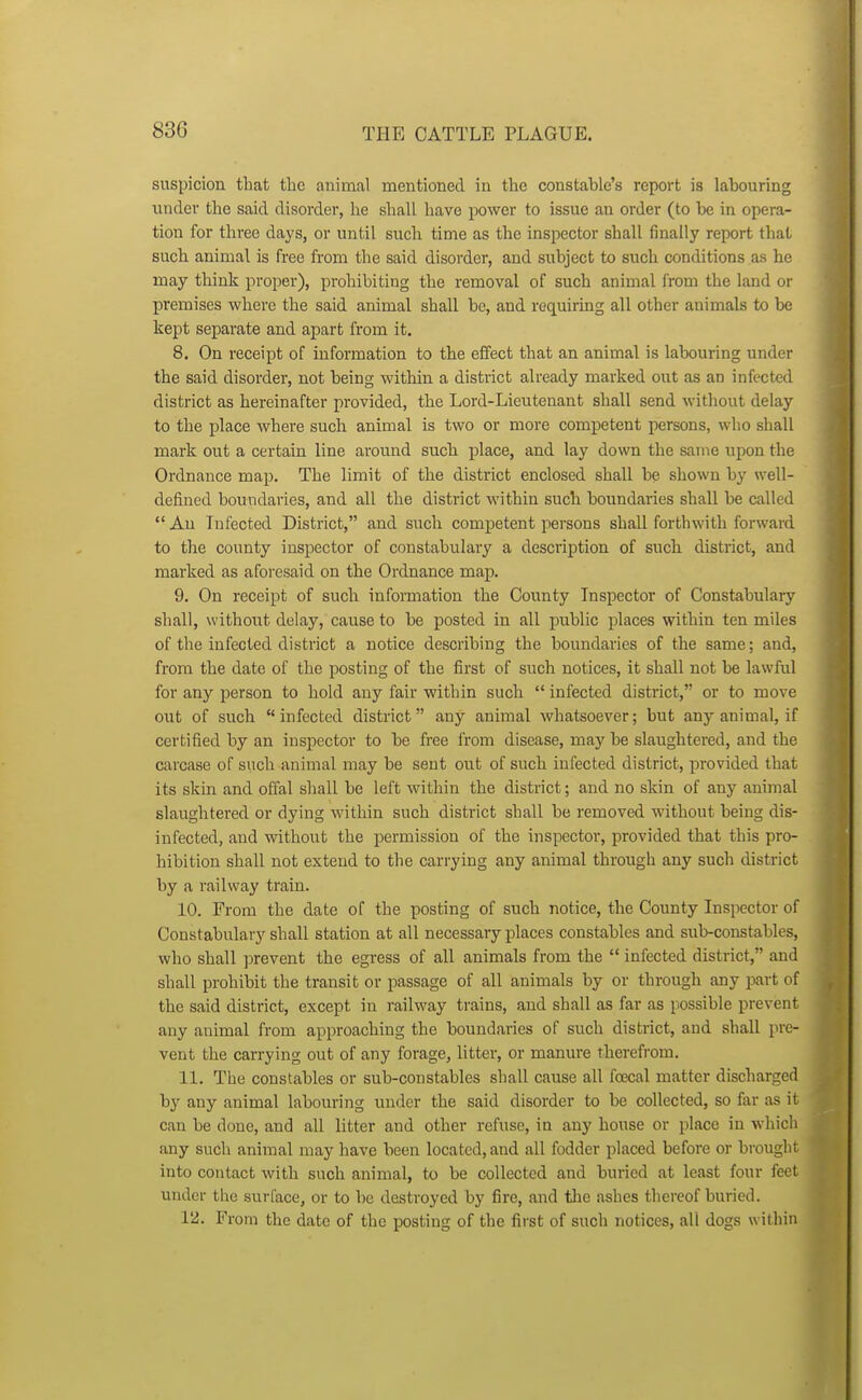 suspicion that the animal mentioned in tlie constable's report is labouring under the said disorder, he shall have power to issue an order (to be in opera- tion for three days, or until such time as the inspector shall finally report that such animal is free from the said disorder, and subject to such conditions as he may think proper), prohibiting the removal of such animal from the land or premises where the said animal shall be, and requiring all other animals to be kept separate and apart from it. 8. On receipt of information to the effect that an animal is labouring under the said disorder, not being within a district already marked out as an infected district as hereinafter provided, the Lord-Lieutenant shall send without delay to the place where such animal is two or more competent persons, who shall mark out a certain line around such place, and lay down the same upon the Ordnance map. The limit of the district enclosed shall be shown by well- defined boundaries, and all the district within such boundaries shall be called  An Infected District, and such competent persons shall forthwith forward to the county inspector of constabulary a description of such district, and marked as aforesaid on the Ordnance map. 9. On receipt of such information the County Inspector of Constabulary shall, without delay, cause to be posted in all public places within ten miles of the infected district a notice describing the boundaries of the same; and, from the date of the posting of the first of such notices, it shall not be lawful for any person to hold any fair within such  infected district, or to move out of such infected district any animal whatsoever; but any animal, if certified by an inspector to be fiee from disease, may be slaughtered, and the carcase of such animal may be sent out of such infected district, provided that its skin and offal shall be left within the district; and no skin of any animal slaughtered or dying within such district shall be removed without being dis- infected, and without the permission of the inspectoi-, provided that this pro- hibition shall not extend to the carrying any animal through any such district by a railway train. 10. From the date of the posting of such notice, the County Inspector of Constabulary shall station at all necessary places constables and sub-constables, who shall ]3revent the egress of all animals from the  infected district, and shall prohibit the transit or passage of all animals by or through any part of the said district, except in railway trains, and shall as far as possible prevent any auimal from approaching the boundaries of such district, and shall pre- vent the carrying out of any forage, litter, or manure therefrom. 11. The constables or sub-constables shall cause all fcecal matter discharged by any animal labouring under the said disorder to be collected, so far as it can be done, and all litter and other refuse, in any house or place in which any such animal may have been located, and all fodder placed before or brought into contact with such animal, to be collected and buried at least four feet under the surface, or to be destroyed by fire, and tlie ashes thereof buried. 12. From the date of the posting of the first of such notices, all dogs within