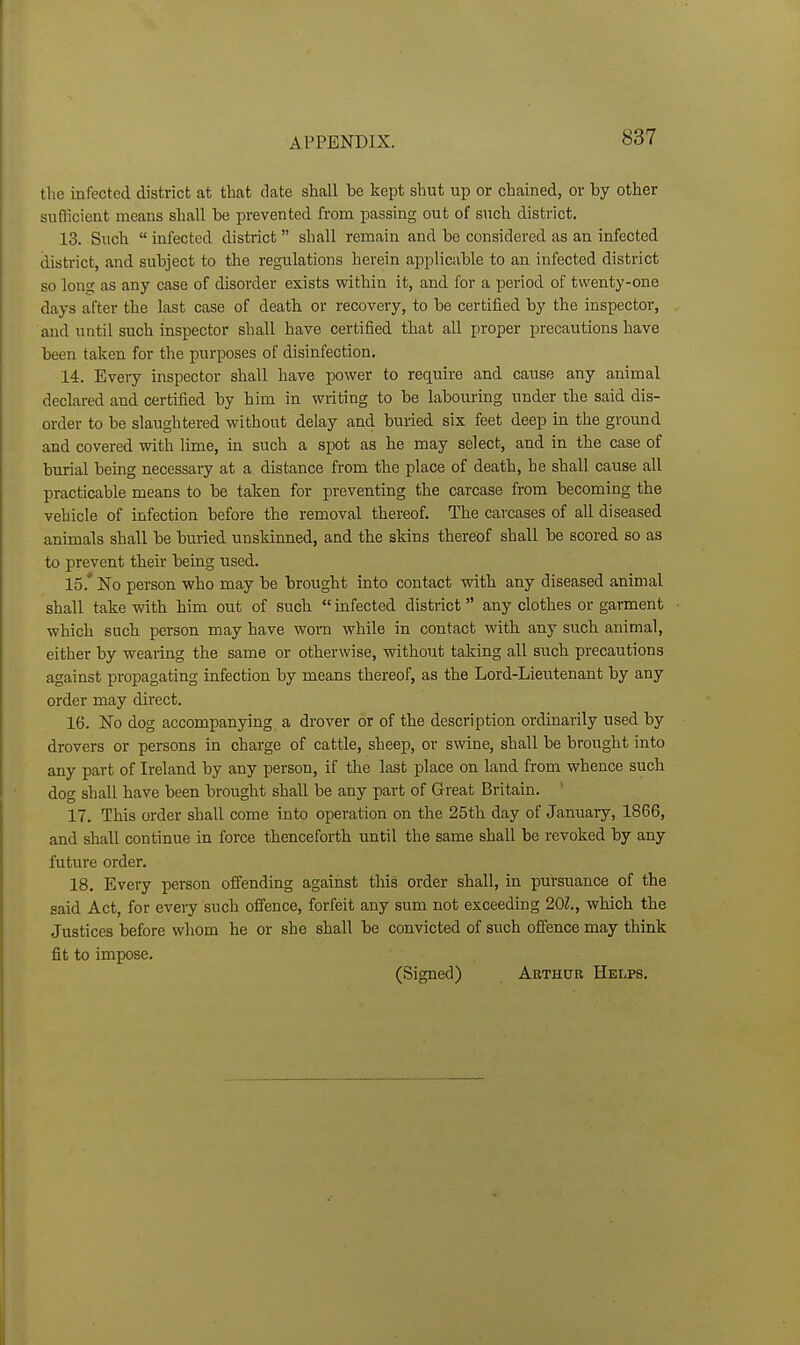 the infected district at that date shall be kept shut up or chained, or by other sufficient means shall be prevented from passing out of such district. 13. Such  infected district shall remain and be considered as an infected district, and subject to the regulations herein applicable to an infected district so long as any case of disorder exists within it, and for a period of twenty-one days after the last case of death or recovery, to be certified by the inspector, and until such inspector shall have certified that all proper precautions have been taken for the purposes of disinfection. 14. Every ii\spector shall have power to require and cause any animal declared and certified by him in writing to be labouring under the said dis- order to be slaughtered without delay and buried six feet deep in the ground and covered with lime, in such a spot as he may select, and in the case of burial being necessary at a distance from the place of death, he shall cause all practicable means to be taken for preventing the carcase from becoming the vehicle of infection before the removal thereof. The carcases of all diseased animals shall be buried unskinned, and the skins thereof shall be scored so as to prevent their being used. 15. * No person who may be brought into contact with any diseased animal shall take with him out of such  infected district any clothes or gament which such person may have worn while in contact with any such animal, either by wearing the same or otherwise, without taking all such precautions against propagating infection by means thereof, as the Lord-Lieutenant by any order may direct. 16. No dog accompanying a drover or of the description ordinarily used by drovers or persons in charge of cattle, sheep, or swine, shall be brought into any part of Ireland by any person, if the last place on land from whence such dog shall have been brought shall be any part of Great Britain. 17. This order shall come into operation on the 25th day of January, 1866, and shall continue in force thenceforth until the same shall be revoked by any future order. 18. Every person offending against this order shall, in pursuance of the said Act, for eveiy such offence, forfeit any sum not exceeding 20Z., which the Justices before whom he or she shall be convicted of such offence may think fit to impose. (Signed) Arthur Helps.