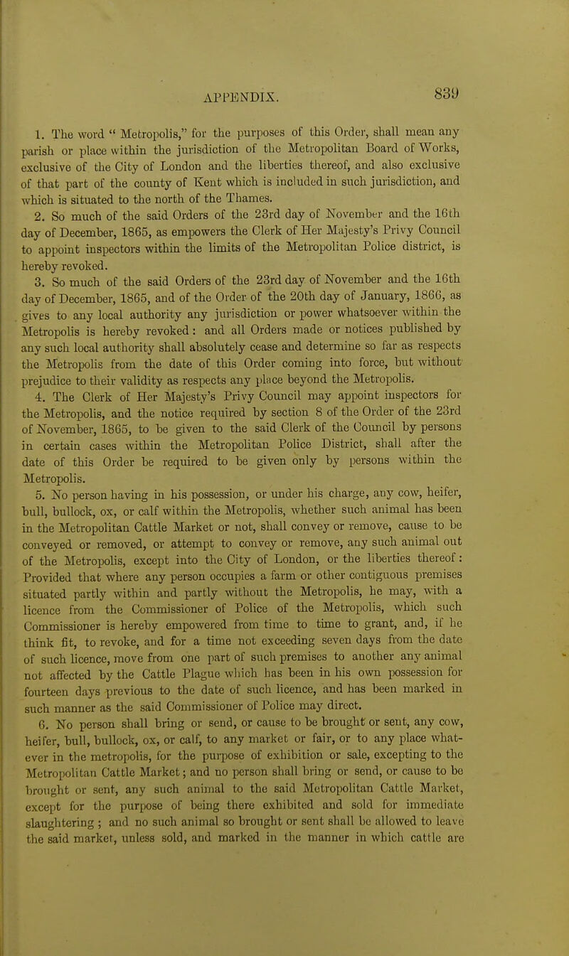 83t) 1. The word  Metropolis, for the purposes of this Ordei', shall mean any parish or place within the jurisdiction of the Metropolitan Board of Works, exclusive of the City of London and the liberties thereof, and also exclusive of that part of the county of Kent which is included in such jurisdiction, and which is situated to the north of the Thames. 2. So much of the said Orders of the 23rd day of November and the 16th day of December, 1865, as empowers the Clerk of Her Majesty's Privy Council to appoint inspectors within the limits of the Metropolitan Police district, is hereby revoked. 3. So much of the said Orders of the 23rd day of November and the 16th day of December, 1865, and of the Order of the 20th day of January, 1866, as gives to any local authority any jurisdiction or power whatsoever within the Metropolis is hereby revoked: and all Orders made or notices published by any such local authority shall absolutely cease and determine so far as respects the Metropolis from the date of this Order coming into force, but without prejudice to their validity as respects any phice beyond the Metropolis. 4. The Clerk of Her Majesty's Privy Council may appoint inspectors for the Metropolis, and the notice required by section 8 of the Order of the 23rd of November, 1865, to be given to the said Clerk of the Council by persons in certain cases within the Metropolitan Pohce District, shall after the date of this Order be required to be given only by persons within the Metropolis. 5. No person having in his possession, or under his charge, any cow, heifer, bull, bullock, ox, or calf within the Metropolis, whether such animal has been in the Metropolitan Cattle Market or not, shall convey or remove, cause to be conveyed or removed, or attempt to convey or remove, any such auimal out of the Metropolis, except into the City of London, or the liberties thereof: Provided that where any person occupies a farm or other contiguous premises situated partly within and partly without the Metropolis, he may, with a licence from the Commissioner of Police of the Metropolis, which such Commissioner is hereby empowered from time to time to grant, and, if he think fit, to revoke, and for a time not exceeding seven days from the date of such licence, move from one part of such premises to another any animal not affected by the Cattle Plague which has been in his own possession for fourteen days previous to the date of such licence, and has been marked in such manner as the said Commissioner of Police may direct. 6. No person shall bring or send, or cause to be brought or sent, any cow, heifer, bull, bullock, ox, or calf, to any market or fair, or to any place what- ever in the metropolis, for the puqiose of exhibition or sale, excepting to the Metropolitan Cattle Market; and no person shall bring or send, or cause to be brought or sent, any such animal to the said Metropolitan Cattle Market, except for the purpose of being there exhibited and sold for immediate slaughtering ; and no such animal so brought or sent shall be allowed to leave the said market, imless sold, and marked in the manner in which cattle are