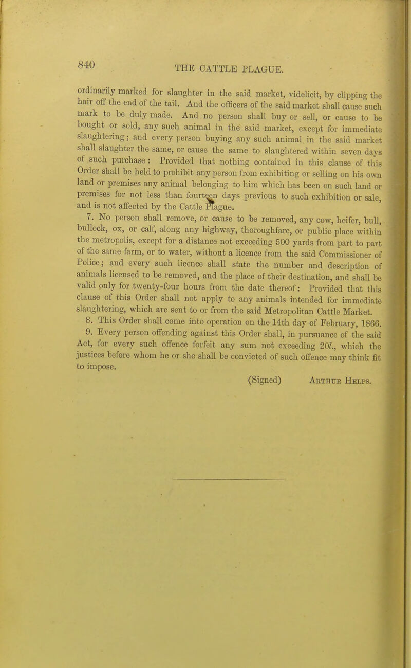 THE CATTLE PLAGUE. ordinarily marked for slaughter in the said market, videlicit, by clipping the hair off the end of the tail. And the officers of the said market shall cause such mark to be duly made. And no person shall buy or sell, or cause to be bought or sold, any such animal in the said market, except for immediate slaughtering; and every jierson buying any such animal in the said market shall slaughter the same, or cause the same to slaughtered within seven days of such purchase : Provided that nothing contained in this clause of this Order shall be held to prohibit any person I'rom exhibiting or selling on his own land or premises any animal belonging to him which has been on such land or premises for not less than fourt^ days previous to such exhibition or sale, and is not affected by the Cattle Plague. 7. No person shall remove, or cause to be removed, any cow, heifer, bull, bullock, ox, or calf, along any highway, thoroughfare, or public place within the metropolis, except for a distance not exceeding 500 yards from part to part of the same farm, or to water, without a licence from the said Commissioner of Police; and every such licence shall state the number and description of animals licensed to be removed, and the place of their destination, and shall be valid only for twenty-four hours from the date thereof: Provided that this clause of this Order shall not apply to any animals intended for immediate slaughtering, which are sent to or from the said Metropolitan Cattle Market. 8. This Order shall come into operation on the 14th day of February, 1866. 9. Every person offending against this Order shall, in pursuance of the said Act, for every such offence forfeit any sum not exceeding 201., which the justices before whom he or she shall be convicted of such offence may think fit to impose.