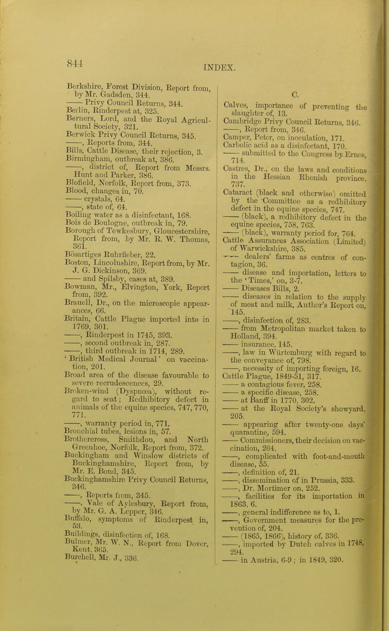 INDEX. Berkshire, Forest Division, Report from, by Mr. Gadsden, 344. Privy Council Returns, 344. Berlin, Rinderpest at, 325. Berners, Lord, and tlie Royal Agricul- tural Society, 321. Berwick Privy Council Returns, 345. , Reports from, 344. Bills, Cattle Disease, tlieir rejection, 3. Birmingham, outbreak at, 386. , district of, Report from Messrs. Hunt and Parker, 3S6. Blofield, Norfolk, Report from, 373. Blood, changes in, 70. crystals, 64. , state of, 64. BoUing water as a disinfectant, 168. Bois de Boulogne, outbreak in, 79. Borough of Tewkesbury, Gloucestershire, Report from, by Mr. R. W. Thomas, 361. Bosartiges Ruhrfieber, 22. Boston, Lincolnshire, Report from, by Mr. J. G. Dickinson, 369. and Spilsby, cases at, 389. Bowman, Mr., Elvington, York, Report from, 392. Brauell, Dr., on the microscopic appear- ances, 66. Britain, Cattle Plague imported into in 1769, 301. , Rindeipest in 1745, 393. , second outbreak in, 287. -, third outbreak in 1714, 289. ' British Medical Journal' on vaccina- tion, 201. Broad area of the disease favourable to severe recradescences, 29. Broken-wind (Dyspnoea), without re- gard to seat; Redliibitory defect in animals of the equine species, 747,770, 771. , wan-anty period in, 771. Bronchial tubes, lesions in, 57. Brothercross, Smithdon, and North Grecnhoe, Norfolk, Report from, 372. Buckingham and Winslow districts of Buckinghamshire, Report from, by Mr. E. Bond, 345. Buckinghamshire Privy Council Returns, 346. , Reports from, 345. , Vale of Aylesbury, Report from, by Mr. G. A. Lcpper, 346. Buffalo, symptoms of Rinderpest in, 53. Buildings, disinfection of, 168. Buhner, Mr. W. N., Report from Dover, Kent, 365. Burchell, Mi-. J., 336. C. Calves, importance of preventing the slaughter of, 13. Cambridge Privy Council Returns, 346. , Report from, 340. Camper, Peter, on inoculation, 171. Carbohc acid as a disinfectant, 170. ——^submitted to the Congress by Ernes, Ca,stres, Dr., on the laws and conditions in the Hessian Rhenish province 737. Cataract (black and otherwise) omitted by the Committee as a redhibitory defect in the equine species, 747. (black), a redhibitory defect in the equine species, 758, 763. (black), wan-anty period for, 764. Cattle Assru-ances Association (Limited^ of Warwickshire, 385. dealers' farms as cenfres of con- tagion, 36. disease and importation, letters to the ' Times,' on, 3-7. Diseases Bills, 2. diseases in relation to the supply of meat and milk, Author's Report on, 145. , disinfection of, 283. from Meti-opolitan market taken to Holland, 394. insm-ance, 145. , law in Wiii'tembm-g with regard to the conveyance of, 798. , necessity of importing foreign, 16. Cattle Plague, 1849-51, 317. a contagious fever, 258. a sfjecific disease, 258. at Banff in 1770, 302. at the Royal Society's showyard, 205. appearing after twenty-one days' quarantine, 594. Commissioners, their decision on vac- cination, 204. , complicated with foot-and-mouth disease, 55. , definition of, 21. , dissemination of in Prussia, 333. , Dr. Mortimer on, 252. , facilities for its importation in 1863, 6. , general indifference as to, 1. ——, Government measiires for the pre- vention of, 204. (1865, 1866), history of, 336. , imported by Dutch calves in 1748, 294. in Austria, 6-9; in 1849, 320.