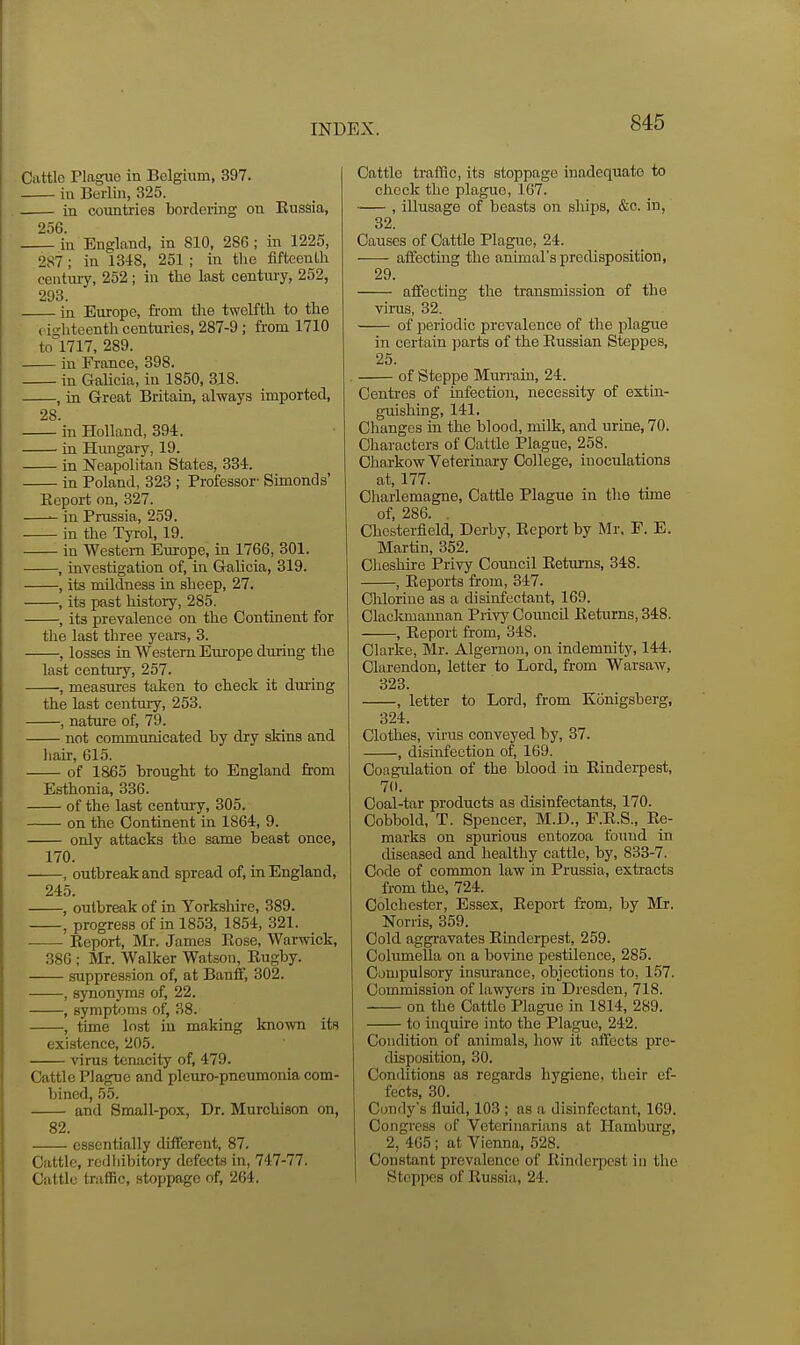 Cattle Plague in Belgium, 397. in Berlin, 325. in countries bordering on Eussia, 256. in England, in 810, 286; in 1225, 287; in 1348, 251; in the fifteenth century, 252 ; in the last century, 252, 293. in Europe, from the twelfth to the (isrhteenth centuries, 287-9 ; from 1710 to^l717, 289. in France, 398. in Galicia, in 1850, 318. , in Great Britain, always imported, 28 in Holland, 394. in Hungary, 19. in Neapolitan States, 334. in Poland, 323 ; Professor- Simonds' Report on, 327. in Prussia, 259. in the Tyrol, 19. in Western Europe, in 1766, 301. , investigation of, in Galicia, 319. , its mildness in sheep, 27. , its past history, 285. , its prevalence on the Continent for the last three years, 3. , losses in VVe.stem Europe during the last century, 257. , measures taken to check it during the last century, 253. , nature of, 79. not communicated by dry skins and hair, 615. of 1865 brought to England from Esthonia, 336. of the last centui-y, 305. on the Continent in 1864, 9. only attacks the same beast once, 170. , outbreak and spread of, in England, 245. , outbreak of in Yorkshire, 389. , progress of in 1853, 1854, 321. Eeport, Mr. James Eose, Warwick, 386 ; Mr. Walker Watson, Eugby. suppres.^ion of, at Banff, 302. , synonyms of, 22. , symptoms of, .SB. , time lost in making known its existence, 205. virus tenacity of, 479. Cattle Plague and pleuro-pneumonia com- bined, 55. and Small-pox, Dr. Murchison on, 82. essentially different, 87. Cattle, redliibitory defecte in, 747-77. Cattle traffic, stoppage of, 264. Cattle traffic, its stoppage inadequate to check the plague, 167. , illusage of beasts on ships, &c. in, 32. Causes of Cattle Plague, 24. affecting the animal's predisposition, 29. affecting the transmission of the virus, 32. of jjeriodic prevalence of the plague in certain parts of the Eussian Steppes, 25. of Steppe Murrain, 24. Centres of infection, necessity of extin- guishing, 141. Changes in the blood, milk, and urine, 70. Characters of Cattle Plague, 258. Chai-kow Veterinary College, inoculations at, 177. Charlemagne, Cattle Plague in the time of, 286. . Chesterfield, Derby, Eeport by Mr. F. E. Martin, 352. Clieshire Privy Council Eeturns, 348. , Eeports from, 347. Cliloriue as a disinfectant, 169. Clackmannan Privj' Council Eeturns, 348. , Eeport from, 348. Clarke, Mr. Algernon, on indemnity, 144. Clarendon, letter to Lord, from Warsaw, 323. , letter to Lord, from Konigsherg, 324. Clothes, virus conveyed by, 37. , disinfection of, 169. Coagulation of the blood in Einderpest, 7(1. Coal-tar products as disinfectants, 170. Cobbold, T. Spencer, M.D., F.E.S., Ee- raarks on spurious entozoa found in diseased and healthy cattle, by, 833-7. Code of common law in Prussia, extracts from the, 724. Colchester, Essex, Eeport from, by Mr. Norris, 359. Cold aggravates Einderpest, 259. Columella on a bovine pestilence, 285. Caniijulsory insruunce, objections to, 157. Commission of lawyers in Dresden, 718. on the Cattle Plague in 1814, 289. to inquire into the Plague, 242. Condition of animals, how it affects pre- disposition, 30. Conditions as regards hygiene, their ef- fects, 30. Condy's fluid, 103 ; as a disinfectant, 169. Congress of Veterinarians at Hamburg, 2, 405; at Vienna, 528. Constant prevalence of EinderiDCSt in the Steppes of Eussia, 24.