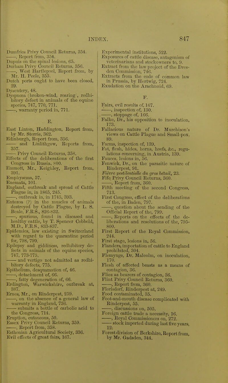 Dumfries Privy Council Returns, 354. , Report from, 3o4. Dupuis on tlio spiniil lesions, 65. Durham Privy Couuoil Reliu'ns, 356. , West Hartlepool, Report from, by Mr. H. Peelo, 355. Dutch ports ougUt to have been closed, 29. Dysentery, 48. Dyspnoea (broken-wind, roaring', redhi- bitory defect in animals of the equine species, 747, 770, 771. , -warranty period in, 771. B. East' Linton, Haddington, Report from, by IVIr. Storrie, 362. Edinburgh, Report from, 356. and Linlithgow, Reports fi-om, 357. Privy Council Returns, 358. Effects of the deliberations of the first Congress in Russia, .SOO. Emmott, Mr., Keighley, Report from, 391. Empliysema, 57. Enemata, 101. England, outbreak and spread of Cattle Plague in, in 1865, 245. , outbreak in, in 1745, 393. Entozoa (?) in the muscles of animals destroyed by Cattle Plague, by L. S. Beale, F.R.S., 826-832. , spurious, found in diseased and healthy cattle, by T. Spencer Cobbold, M.D., F.R.S., 833-837. Epidemics, law existing in Switzerland with regard to the quaiantine period for, 798, 799. Epilep,sy and giddiness, redhibitory de- fects in animals of the equine species, 747, 773-775. ■ and vertigo not admitted as redhi- bitory defects, 775. Epithelium, desquamation of, 46. , detacliment of, 66. , fatty degeneration of, 66. Erdington, Warwickshire, outbreak at, 387. Ernes, Mr., on Rinderpest, 259. , on tlie absence of a general law of warranty in England, 736. submits a bottle of carbolic acid to the Congress, 714. Eruption, cutaneous, 50. Essex Privy Council Returns, 359. ——, Report from, 358. Estlionian Agricultural Society, 336. Evil cffecti of great fairs, 167. Experimental institutions, 522. Exposures of cattle disease, antagonism of veterinarian.^ and stockowners to, 9. Extract from the law project of the Dres- den Commission, 746. Extracts from the code of common law in Prussia, by Hertwig, 724. Exudation on tlio Arachnoid, 69. F. Fairs, evil results of, 167. , inspection of, 130. , stoppage of, 166. Falke, Dr., his opposition to inoculation, 173. Fallacious nature of Dr. Murchison's views on Cattle Plague and Small-pox, 89. Farms, inspection of, 139. Pat, flesh, hides, horns, hoofs, &c., regu- lations concerning, in Austria, 139. Fauces, lesions in, 56. Fenwick, Dr., on the parasitic nature of Rinderpest, 91. Fievre pestiJentieUe du gros Mtail, 23. Fife Privy Council Returns, 360. , Report from, 300. Fifth meeting of the second Congress, 713. First Congress, effect of the deliberations of the, in Baden, 797. , question about the sending of the Official Report of the, 799. , Reports on tlie effects of the de- liberations and resolutions of the, 795- 800. First Report of the Royal Commission, 244. First stage, lesions in, 56. Flanders, importation of cattle to England prohibited, 304. Flemynge, Dr. Malcolm, on inoculation, 170. Flesh of affected beasts as a means of contagion, 36. Flies as bearers of contagion, 36. Flint Privy Council Returns, 360. , Report from, 360. Floiisdorf, Rinderpest at, 249. Food contaminated, 35. Foot-and-mouth disease complicated with Rinderpest, 55. ■ , discussions on, 505. Foreign cattle trade a necessity, 16. , Royal Commissioners on, 272. —— stock imported during last five years. Forest division of Borksliiro, Report from by Mr. Gadsde7i, 344.