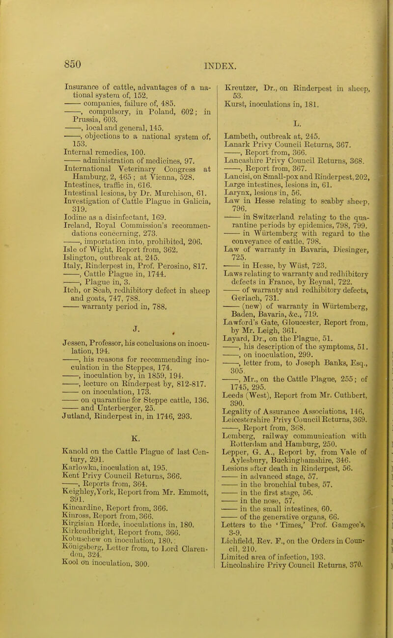 Insurance of cattle, advantages of a na- tional system of, 152. companies, failure of, 485. , compulsory, in Poland, 602; in Prussia, 603. , local and general, 145. , objections to a national system of, 153. Internal remedies, 100. administration of medicines, 97. International Veterinary Congress at Hamburg, 2, 405 ; at Vienna, 528. Intestines, traffic in, 616. Intestinal lesions, by Dr. Murchison, 61. Investigation of Cattle Plague in Galicia, 319. Iodine as a disinfectant, 169. Ireland, Eoyal Commission's recommen- dations concerning, 273. , importation into, prohibited, 206. Isle of Wight, Keport from, 362. Islington, outbreak at, 245. Italy, Rinderpest in, Prof. Perosino, 817. , Cattle Plague in, 1744. , Plague in, 3. Itch, or Scab, rediiibitory defect in sheep and goats, 747, 788. warranty period in, 788. J. Jessen, Professor, his conclusions on inocu- lation, 194. , his reasons for recommending ino- culation in the Steppes, 174. , inoculation by, in 1859, 194. , lecture on Rinderpest by, 812-817. on inoculation, 173. on quarantine for Steppe cattle, 136. and Unterberger, 25. Jutland, Rinderpest in, in 1746, 293. K. Kauold on the Cattle Plague of last Cen- tury, 201. Karlowka, inoculation at, 195. Kent Privy Council Returns, 366. , Rejwrts from, 364. Keighley,York, Report from Mr. Emmott, 391. Kincardine, Report from, 366. Kinross, Report from, 366. Kirgisian Horde, inoculations in, 180. Kirkcudbright, Report from, 360. Kobuschew on inoculation, 180. Konigsberg, Letter from, to Lord Claren- don, 324. Kool an inoculation, 300. Kreutzer, Dr., on Rinderpest in sheep, 53. Kurst, inoculations in, 181. L. Lambeth, outbreak at, 245. Lanark Privy Council Returns, 367. , Report from, 366. Lancashire Privy Council Returns, 368. , Report from, 367. Lancisi, on SmaU-pox and Rinderpest, 202, Large intestines, lesions in, 61. Larynx, lesions in, 56. Law in Hesse relating to scabby sheep. 796. in Switzerland relating to the qua- rantine periods by epidemics, 798, 799. in Wiirtemberg with regard to the conveyance of cattle, 798. Law of warranty in Bavaria, Diesinger, 725. in Hesse, by Wiist, 723. Laws relating to warranty and redhibitory defects in France, by Reynal, 722. of warranty and redhibitory defects, Gerlach, 731. (new) of warranty in Wiirtemberg, Baden, Bavaria, &c., 719. Lawford's Gate, Gloucester, Report from, by Mr. Leigh, 361. Layard, Dr., on the Plague, 51. , his description of the symptoms, 51. , on inoculation, 299. , letter from, to Joseph Banks, Esq., 305. , Mr., on the Cattle Plague, 255; of 1745, 295. Leeds (West), Report from Mr. Cuthbert, 390. Legality of Assurance Associations, 146, Leicestershire Privy Council Returns, 369. , Report from, 368. Lemberg, railway communication with Rottenlam and Hamburg, 250. Lepper, G. A., Report by, from Vale of Aylesbury, Buckinghamshire, 346. Lesions after death in Rinderpest, 56. in advanced stage, 57. in the bronchial tubes, 57. in tlie first stage, 56. in the nose, 57. in the small intestines, 60. of the generative organs, 66. Letters to the ' Times,' Prof. Gamgee's, 3-9. Lichfield, Rev. F., on the Orders in Coun- cil, 210. Limited area of infection, 193. Liucolushire Privy Council Returns, 370.