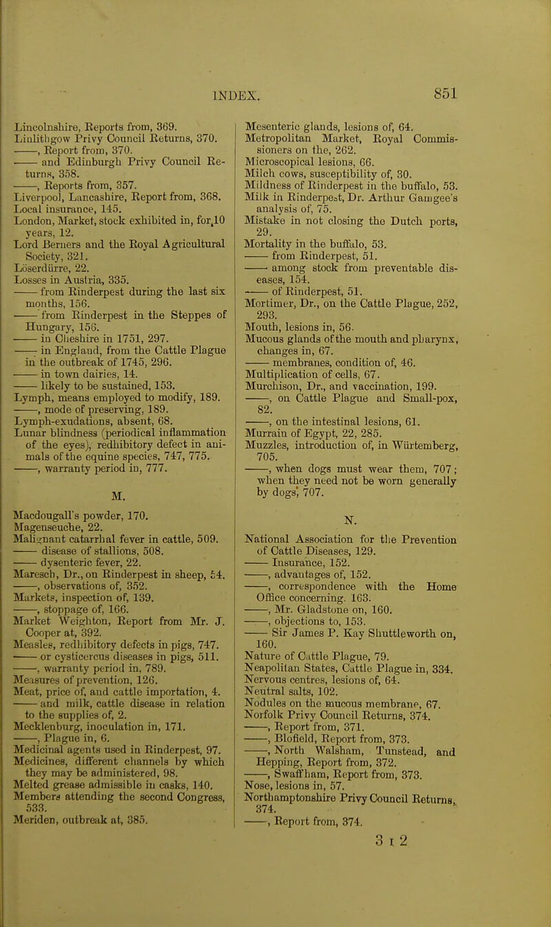 Lincolnshire, Keports from, 369. Linlitligow Privy Council Keturns, 370. , Eeport from, 370. ■ ami Edinburgh Privy Council Ke- turns, 3S8. , Reports from, 357. Liverpool, Lancashire, Eeport from, 368. Local insurance, 145. London, Market, stock exhibited in, for,10 years, 12. Lord Beruers and the Koyal Agricultural Society, 321. Loserdlirre, 22. Losses in Austria, 335. from Rinderpest during the last six months, 156. from Rinderpest ia the Steppes of Hungary, 156. in Cheshire in 1751, 297. ^ in England, from the Cattle Plague in the outbreak of 1745, 296. in town dairies, 14. likely to be sustained, 153. Lymph, means employed to modify, 189. , mode of preserving, 189. Lymph-exudations, absent, 68. Lunar blindness (periodical inflammation of the eyes), redhibitory defect in ani- mals of the equine species, 747, 775. , warranty period in, 777. M. Macdougalls powder, 170. Magenseuche, 22. Mali'j;nant catarrhal fever in cattle, 509. disease of stallions, 508. dysenteric fever, 22. Maresch, Dr., on Rinderpest in sheep, £4. , observations of, 352. Markets, inspection of, 139. , stoppage of, 166. Market Weighton, Report from Mr. J. Cooper at, 392. Measles, redliibitory defects in pigs, 747. or cysticercus diseases in pigs, 511. ; warranty period in, 789. Measures of prevention, 126. Meat, price of, and cattle importation, 4. and milk, cattle disease in relation to the supplies of, 2. Mecklenburg, inoculation in, 171. , Plague in, 6. Medicinal agents used in Rinderpest, 97. Medicines, different cliannela by which they may be administered, 98. Melted grease admissible in casks, 140, Members attending the second Congress, 533. Meriden, outbreak at, 385. Mesenteric glands, lesions of, 64. Metropolitan Market, Royal Commis- sioners on the, 202. Microscopical lesions, 66. Milch cows, susceptibility of, 30. Mildness of Rinderpest in the buffalo, 53. Milk in Rinderpeat, Dr. Arthur Gamgee's analysis of, 75. Mistake in not closing the Dutch ports, 29. Mortality in the bufftilo, 53. from Rinderpest, 51. among stock from preventable dis- eases, 154. of Rinderpest, 51. Mortimer, Dr., on the Cattle Plague, 252, 293. Mouth, lesions in, 56. Mucous glands of the mouth and pharynx, changes in, 67. membranes, condition of, 46. Multiplication of cells, 67. Murchison, Dr., and vaccination, 199. , on Cattle Plague and Small-pox, 82. , on the intestinal lesions, 61. Murrain of Egypt, 22, 285. Muzzles, introduction of, in Wiu-temberg, 705. , when dogs must wear them, 707; when they need not be worn generally by dogs', 707. N. National Association for the Prevention of Cattle Diseases, 129. Insurance, 152. , advantages of, 152. , corrtspondence with the Home Office concerning. 163. , Mr. Gladstone on, 160. ——, objections to, 153. Sir James P. Kay Shuttleworth on, 160. Nature of Cuttle Plague, 79. Neapolitan States, Cattle Plague in, 334. Nervous centres, lesions of, 64. Neutral salts, 102. Nodules on the mucous membrane, 67. Norfolk Privy Council Returns, 374. , Report from, 371. , Blofield, Report from, 373. , North Walsham, Tunstead, and Hepping, Report from, 372. , Swaffham, Report from, 373. Nose, lesions in, 57. Northamptonshire Privy Council Returns. 374. , Report from, 374. 3 I 2