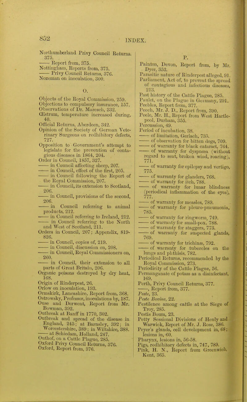 Northumberland Privy Council Returns. 375. ■ Eeport from, 375. NottinKbam, Reports from, 375. Privy Council Heturns, 376. Nozeman on inoculation, 300. O. Objects of the Royal Cojnmission, 259. Objections to compulsoiy insurance, 157. Observations of Dr. Marescb, 332. CEstrum, teniperatm-e increased during, 40. Official Returns, Aberdeen, 342. Opinion of the Society of German Vete- rinary Surgeons on redhibitory defects, 727. Opposition to Government's attempt to legislate for the prevention of conta- gious diseases in 1864, 204. Order in Council, 1857, 327. in Council affecting sheep, 207. in Council, effect of the first, 205. in Council following the Eeport of the Royal Commission, 207. in Council, its extension to Scotland, 206. in Council, provisions of the second, 206. in Council referring to animal products, 212. in Council referring to Ireland, 212. in Council referring to the North and West of Scotland, 211. Orders in Coimcil, 207; Appendix, 819- 826. ■ in Council, copies of, 219. in Council, discussion on, 208. in Council, Royal Commissioners on, 260. in Council, their extension to all parts of Great Britain, 206. Organic poisons destroyed by dry heat, 168. Origin of Rinderpest, 26. Orlow on inoculation, 193. Ormskirli, Lancashire, Report from, 368. Ostrowsky, Professor, inoculatious by, 187. Ouse and Derwent, Report from Mr. Bowman, 392. Outbreak at Banff in 1770, 302. Outbreak and spread of the disease in England, 245; at Barnsley, 392; in Worcestershire, 389; in Wiltshire, 388. at Schiedam, Holland, 247. Outhof, ou a Cattle Plague, 285. Oxford Privy Council Returns, 376. Oxford, Report from, 376. P. Painton, Devon, Report from, by Mr Dyer, 353. Parasitic nature of Rinderpest alleged, 9]. Parliament, Act of, to prevent the spread of contagious and infectious diseases, 213. Past history of the Cattle Plague, 285. Paulet, on the Plague in Geimany, 291. Peebles, Report from, 377. Peech, Mr. J. D., Report from, 390. Peele, Mr. H., Report from West Hartle- pool, Durham, 355. Percussion, 49. Period of incubation, 38. of limitation, Gerlach, 73.'i. of observation for bitten dogs, 709. of warranty for black cataract, 764. of warranty for dyspnoea (without regai-d to seat, broken wind, roaring), 771. of warranty for epilepsy and vertigo, 775. of warranty for glanders, 768. of warranty for itch, 788. of warranty for lunar blindness (periodical inflammation of the eyes), 777. of wan-anty for measles, 789. of warrantv for ijlem'o-pneumonia, 785. of warranty for ringworm, 749. of warranty for small-pox, 788. of warranty for staggers, 773. of warranty for suspected glands, 769. of warranty for trichinse, 792. of wairanty for tubercles on the lungs and phthisis, 782. Periodica] Returns, recommended by the Royal Commission, 273. Periodicity of the Cattle Plague, 56. Permanganate of potass as a disinfectant, 169. Perth, Privy Council Returns, 377. , Report from, 377. Peste, 23. Peste Bovine, 22. Pestilence among cattle at the Siege of Troy, 285. Pestis Boum, 23. Petty Sessional Divisions of Henly aud Warwick, Report of Mr. J. Rose, 380. Peyer's glands, cell development in, 68; lesions in, 60. Pharynx, lesions in, 56-58. Pigs, redhibitory defects in, 747, 789. Pink, H. N., Report from Greeuwieli, Kent, 365.