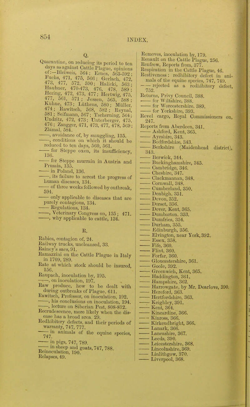 INDEX. Q. Quaiantiue, on reducing its period to ten days as against Cattle Plague, opinions ot:—Bleiweis, 564; Ernes, 5U3-592 Fuclis, 471, 475, 566; Gerlach, 472 473, 477, 572, 590; Halicki, 563 Haubner, 470-473, 476, 478, 589 I-Iernig, 472, 473, 477; Hertwig, 475 477, 561, 571 ; Jessen, 565, 588 Kiihne, 473; Liithens, 580; Miillei 474; Eawitsch, 568, 582 ; Reynal 581; Seifmann, 567; Tsclierning, 564 Undi-itz, 472, 473; TJnterberger, 475 476 ; Zangger, 471, 473, 477, 478, 569 Zlamal, 584. , avoidance of, by smuggling, 135. , conditions on which it should be reduced to ten days, 560, 561. for Steppe oxen, its insuflSciency, 136. • for Steppe murrain in Austria and Prussia, 135. — in Poland, 136. —, its failure to arrest the progress of human diseases, 134. — of three weeks followed by outbreak. 594. ^ only applicable to diseases that ai-e pm-ely contagious, 134. Regulations, 134. , Veterinary Congress on, 135; 471. , why applicable to cattle, 134. E. Rabies, contagion of, 24. Railway trucks, uncleansed, 33. Rainey's sacs, 91. Ramazzini on the Cattle Plague in Italy in 1709, 289. Rate at which stock should be msured. 156. Raupach, inoculation by, 195. , on inoculation, 197. Raw produce, how to be dealt with diu-ing outbreaks of Plague, 611. Eawitsch, Professor, on inoculation, 192. ■ , his conclusions on inoculation, 194. , lecture on Siberian Pest, 808-812. Recrudescence, more likely when the dis- ease has a broad area, 29. Redhibitory defects, and theu- periods of warranty, 747, 777. ^^in animals of the equine species, in pigs, 747, 789. —— m sheep and goats, 747, 788. Eemoculation, 190. Relapses, 49. Removes, inoculation by, 179. Renault on the Cattle Plague, 256. Renfrew, Reports from, 377. Respiration in tlie Cattle Plague, 46. Restiveness : redhibitory defect in ani- mals of tlie equine siiecies, 747, 749. rejected as a redliibitojy defect. 752. Returns, Privy Council, 388. ■ for Wiltshire, 388. for Worcestershire. 389. for Yorkshire, 393. Revel cargo. Royal Commissioners on, 247. Reports from Aberdeen, 341. Ashford, Kent, 365. Ayrshire, 343. Bedfordshire, 343. —— Berkshire (Maidenhead district), Berwick, 344. Buckinghamshue, 345. Cambridge, 346. Cheshire, 347. Clackmannan, 348. Cornwall, 348. Cumberland, 350. Denbigh, 351. Devon, 352. Dorset, 356. Dover, Kent, 365. Dumbarton. 353. Dumfries, 354. Durham, 355. Edinburgh, 356. Elvington, near York, 392. Essex, 358. Fife, 300. Flint, 360. Forfar, 360. Gloucestershire, 361. Goole, 392. —— Greenwich, Kent, 365. Haddington, 361. Hampshire, 362. Harrowgate, by Mr. Dearlove, 390. Hereford, 363. Hertfordsliire, 363. Keighley, 391. Kent, 364. Kincardine, 366. Kim'oss, 366. Kirkcudbright, 366. Lanark, 366. Lancashire, 367. Leeds, 390. Leicestershire, 368. Lincolnshii'e, 369. Linlitiigow, 370. Liverpool, 368.