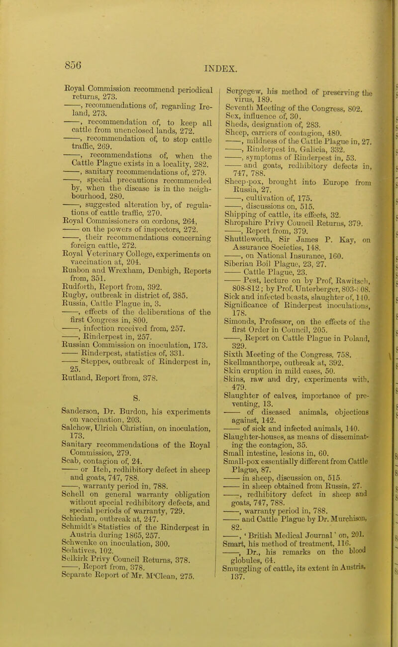 INDEX. Eoyal Commission recomniend periodical retiu-ns, 273. , recommendations of, regardinc L-e- land, 273. , recommendation of, to keep all cattle from unenclosed lands, 272. , reconmieudation oi; to stop cattle traffic, 269. , recommendations of, when tlie Cattle Plague exists in a locality, 282. , sanitary recommendations of, 279. , special precautions recommended by, when the disease is in the neigh- bourhood, 280. , suggested alteration by, of regula- tions of cattle traffic, 270. Eoyal Commissioners on cordons, 264, on the powers of inspectors, 272. , their recommendations concerning foreign cattle, 272. Eoyal Veterinary College, experiments on vaccination at, 204. Euabon and Wrexham, Denbigh, Eeports from, 351. Eudfovth, Eeport from, 392. Eugby, outbreak in district of, 385. Eussia, Cattle Plague in, 3. , effects of the deliberations of the fii'st Congress in, 800. , infection received from, 257. , Etnderpest in, 257. Eussian Commission on inoculation, 173. Einderpest, statistics of, 331. Steppe.s, outbreak of Einderpest in, 25. Eutland, Eeport from, 378. S. Sanderson, Dr. Burden, his expei-iments on vaccination, 203. Salchow, Ulrich Christian, on inoculation, 173. Sanitary recommendations of the Eoyal Commission, 279. Scab, contagion of, 24. or Itcl), redhibitory defect in sheep and goats, 747, 788. , warranty period in, 788. Schell on general warranty obligation without special redhibitory defects, and special periods of warranty, 729. Schiedam, outbreak at, 247. Schmidt's Statistics of the Einderpest in Austria during 1865, 257. Schwenko on inoculation, 300. Sedatives, 102. Selkirk Privy Council Eetums, 378. ■ , Eeport from, 378. Separate Eeport of Mr. M'Cleau, 275. Sergegew, his method of preserving the virus, 189. Seventh Meeting of the Congress, 802. Sex, influence of, 30, Sheds, designation of, 283. Sheep, carriers of contagion, 480. , mildness of the Cattle Plague in, 27. , Einderpest in, Galicia, 332. , symptoms of Einderpest in, 53. and goats, redhibitory defects in, 747, 788. Sheep-pox, brought into Europe from Eussia, 27. , cultivation of, 175. , discussions on, 515. Shipping of cattle, its effects, 32. Sln-opsliire Privy Council Eeturus, 379. , Eeport from, 379. Shuttleworth, Sir James P. Kay, on Assurance Societies, 148. , on National Insurance, 160. Siberian Boil Plague, 23, 27. Cattle Plague, 23. Pest, lecture on by Prof, Eawitscli, 808-812; by Prof. Unterberger, 803-; 08. Sick and infected beasts, slaughter of, llO. Significance of Einderpest inoculations, 178. Simonds, Professor, on the effects of tiie first Order in Council, 205. , Eeport on Cattle Plague in Poland, 329. Sixth Meeting of the Congress, 758. Skellmauthorpe, outbreak at, 392. Skin eruption in mild cases, 50. Skins, raw and dry, experiments with, 479. Slaughter of calves, importance of pre- venting, 13. of diseased animals, objections against, 142. of sick and infected animals, 140. Slaugliter-houses, as means of disseminat- ing the contagion, 35. Small intestine, lesions in, 60. Small-pox essentially different from Cattle Plague, 87. in sheep, discussion on, 515 • in sheep obtained from Eussia, 27. , redhibitory defect in sheep and goats, 747, 788. , warranty period in, 788. and Cattle Plague by Dr. Murchison, 82. , ' British Medical Journal' on, 201. Smart, his method of treatment, 116. , Dr., his remarks on the blood globules, 64. Smuggling of cattle, its extent in Austria, 137.