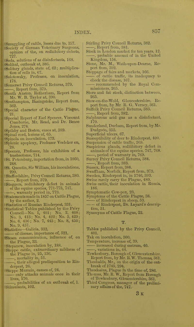 Smuggling of cattle, losses due to, 1S7. Society of German Veterinary Surgeons, opinion of tlie, on redhibitory delects, 727. •Soda, solutions of as disinfectants, 168. •Solihul, outbreak at, 38C. ^Solitary glands, state of, 62; multiplica- tion of cells in, 67. ;Solotowsky, Professor, on inoculation, 178. SSomerset Privy Council Eeturas, 379. , Eeport from, 379. SSouth Anston, Eotlierliam, Eeport from Mr. W. B. Taylor at, 390. fSouthampton, Basingstoke, Eeport from, 362. ^Special character of the Cattle Plague, 21. f Special Eeport of Earl Spencer, Viscount Cranbome, Mr. Bead, and Dr. Bence Jones, 274. jSpUsby and Boston, cases at, 389. rSpinal cord, lesions of, 65. J'Spinola on inoculation, 173. J Splenic apoplexy. Professor Voelcker on, 28. tSpooner, Professor, his exhibition of a tracheotome, 714. iSt. Petersburg, importation from, in 1860, 248. 5St. Quentin, Sir William, his inoculations, 299. ; Staflfordshire, Privy Council Eeturns, 380. , Eeport from, 379. : Staggers, redhibitory defect in animals of the equine species, 771-773, 747. —, warranty period in, 773. Statements made in 1857 on Cattle Plague, by the author, 2. J Statistics of Eussian Einderpest, 331. ^Statistical Tables published by tlie Privy Council-No. 1, 401; No. 2, 408; No. 3. 413; No. 4, 422; No. 5, 429; No. 6, 436; No. 7, 443; No. 8, 450; No. 9, 457. Statistics—Galicia, 332. of disease, importance of, 521. 'Steam communication, influenco of, on the Plague. 33. >Stepanow, inoculation by, 188. > Steppe cattle, extraordinary mildne^ of the Plague in, 25. 136. , mortality in, 51. , their alleged predisposition to Ein- derpest, 26. >tepr)e Murrain, causes of, 24. only attacks animals once in their lives, 170. , probabilities of an outbreak of, 1. ^Stimulants, 102. Stu-Ung Privy Council Eeturns, 382. , Eeport from, 381. Stock in London raai-ket for ten years, 12. , probable amount of in the United Kingdom, 154. Stone, Mr. M., Wath-upon-Dearue, Ee- port trom, 392. Stoppage of fairs and markets, 166. of cattle traffic, its inadequacy to check the disease, 167. recommended by the Eoyal Com- missioners, 265. Store and fat stock, distinction between, 265. Stow-on-the-Wold, Gloucestershire, Ee- port from, by Mr E. G. Verney, 361. Suffolk Privy Council Eeturns, 383. , Eeport from, 382. Sulphurous acid gas as a disinfectant, 170. Sunderland, Durham, Eeport from, by Mr. Dudgeon, 355. Superficial ulcers, 67. Susceptibility of deer to Einderpest, 400. Suspension of cattle traffic, 209. Suspicious glands, redhibitory defect in animals of the equine species, 747, 768. , period of warranty in. 769. Surrey Privy Council Eeturns, 384. , Eeport fi'om, 383. Sussex, Eeport from, 384. Swaffham, Norfolk, Eeport from, 373. Sweden, Einderpest in, in 1746. 393. Swine rarely carry the Plague, 480. Swiss cattle, their inoculation in Russia, 186. Symptomatic Cow-pox, 23. Symptoms of the Cattle Plague, 38. of Eindeipest in sheep, 53. of Einderpest, Dr. Layard's descrip- tion, 51. Synonyms of Cattle Plague, 22. T. Tables published by the Privy Council, 401. Tak on inoculation, 300. Temperature, increase of, 39. increased during oestrum, 40. , variations in, 44. Tewkesbury, Borough of, Gloucestershire, Eeport from, by Mr. E.W. Thomas, 361. Theobalds, Mr., on the origin of the out- break of 1745, 294. Tlieodosius, Plague in the time of, 286. Thomas, Mj. R. W., Eeport from Borough of Tewkesbury, Gloucestershire, 361. Third Congiess, manager of the prelimi- nary affairs of the, 747. 3k