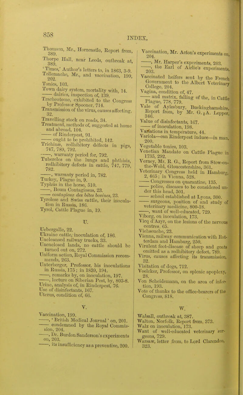 INDEX. Thomson, Mr., Horncastle, Eeport from, q^qq^ Hall, near Leeds, outbreak at, 'Times,' Author's letters to, in 1863, 3-9 lollemachc, m., and vacciuatiou, 199, Tonics, 103. Town dairy system, mortality with, 14. ^ dairies, inspection of, 139. Traclicotomo, exhibited to the Cono-ress by Professor Spooner, 714. ° Transmission of the vii-us, causes affcctins, 32. ° Travelluig stock on roads, 34. Treatment, methods of, suggested at home and abroad, 104. of Rinderpest, 91. ouglit to be prohibited, 142. Trichina}, redhibitory defects in T»i-s 747, 789, 792. ° ' , warranty period for, 792. Tubercles on the lungs and phtliisis, redhibitory defects in cattle, 747, 779, 782. , warranty period in, 782. Turkey, Plague in, 9. Typhus in the horse, 510. , Bourn Contagiosus, 23. coutagieux des betes bovines, 23. Tyrolese and Swiss cattle, their inocula- tion in Russia, 186. Tyrol, Cattle Plague in, 19. U. Uebergalle, 22. Ukraine cattle,-inoculation of, 186. Uncleansed railway trucks, 33. Unenclosed lands, no cattle should bo turned out on, 272. Uniform action, Royal Commission recom- mends, 263. Unterberger, Professor, his inoculations in Russia, 175 ; in 1859, 194. , remarks by, on inoculation, 197. —;-, lecture on Siberian Pest, by, 803-8. Urine, analysis of, in Rinderpest, 76. Use of disinfectants, 167. Uterus, condition of, 66. Vaccination, 199. , ' Brilish Medical Journal' on, 201. condemned by the Royal Commis- sion, 204. , Dr. Brurdon Sanderson's experiments ou, 203. ^ , its insufficiency as a preventive, 200. Vaoimation, Mr. Acton's experiments on, , Mr. Harper's experiments, 203. —^.^the Earl of Airlie's experiments, Vaccinated heifers sent by the French Government to the Albert Veteiinarv College, 204. ' Vagina, condition of, 47. —— and matrix, falUng of the, in Cattle Plague, 778, 779. Vale of Aylesbury, Buckinghamshire, Report from, by Mr. G.,A. Lepper, 346. Value of disinfectants, 107. of inoculation, 198. Variations in temperature, 44. Variola—can Rindeq^est induce—in man, 200. Vegetable tonics, 103. Venetian Mandate on Cattle Plasue in 1735, 292. ^ Verney, Mr. R. G., Report from Stow-on- tlie-Wold, Gloucestershire, 361. Veterinary Congi-ess held in HambuT 2, 465; in Vienna, 528. Congresses on quarantine, 135. police, diseases to be considered un- der this head, 501. school established at Lyons, 300. surgeons, position of and study of veterinary medicine, 800-18. , want of well-educated, 729. Viborg, on inoculation, 173. Vicq d'Azyr, ou the lesions of the nervous centres, 65. Viehseuche, 23. Vienna, railway communication with Rot- terdam and Hamburg, 250. Virulent foot-disease of sheep and goats omitted as a redhibitory defect, 789. Virus, causes affecting its transmission, 32. Visitation of dogs, 712. Voelcker, Professor, on splenic apoplexy, 28. Von Scheidemann, on the area of inft e- tion, 193. Vote of thanks to the office-bearers of the Congress, SIS. W. Walsall, outbreak at, 387. Walton, Norfolk, Report from, 373. Walz on inoculation, 173. Want of well-educated vetermary sur- geons, 729. Warsaw, letter from, to Lord Olarendoii, 323.