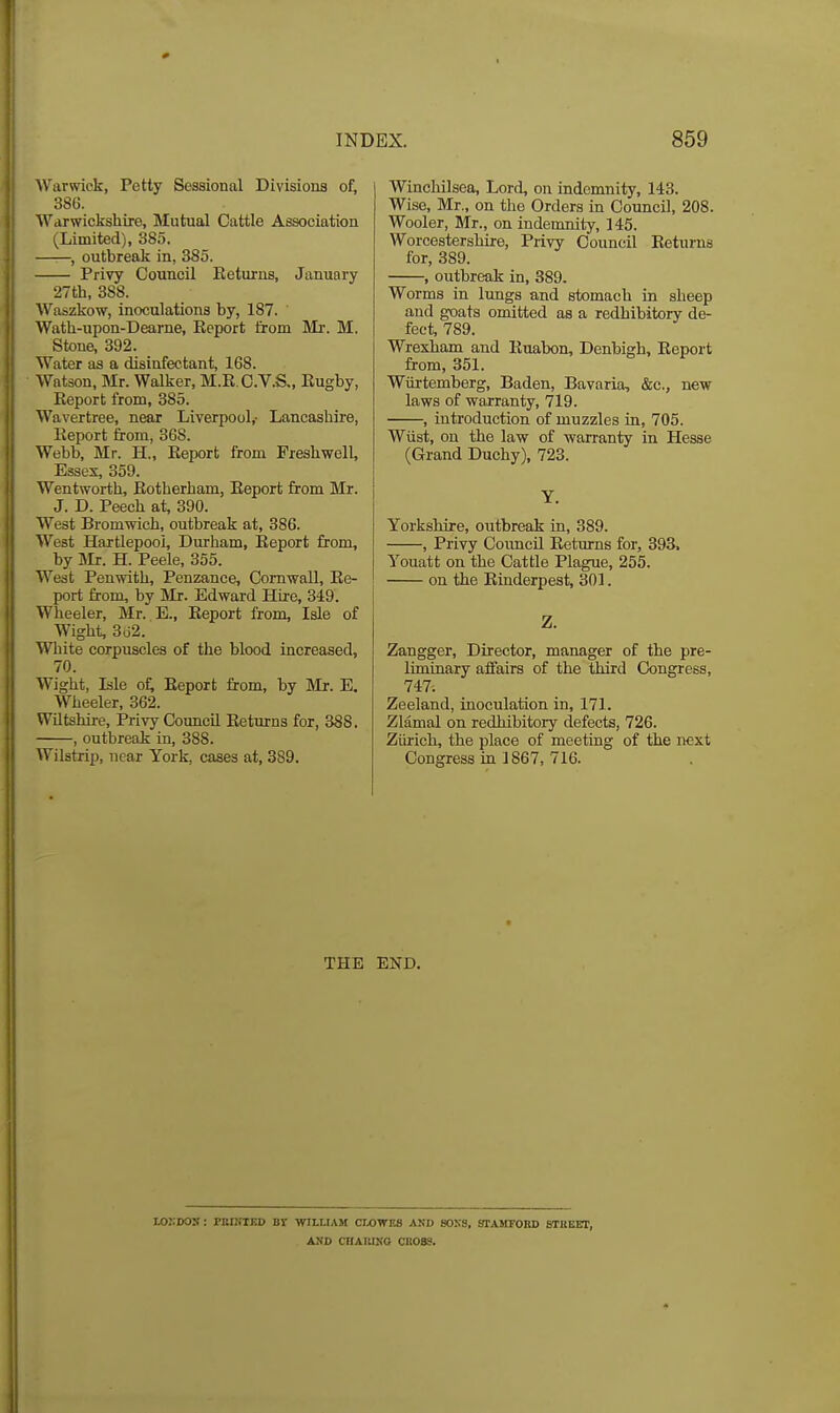 Warwick, Petty Sessional Divisions of, 386. Warwickshire, Mutual Cattle Association (Limited), 385. ——, outbreak in, 385. Privy Council Eeturns, January 27th, 388. Waszkow, inoculations by, 187. Wath-upon-Dearne, Eeport iiom Mr. M. Stone, 392. Water as a disinfectant, 168. Watson, Mr. Walker, M.E.C.V.S,, Eugby, Eeport from, 385. Wavertree, near Liverpool,- Lancashire, Eeport from, 368. Webb, Mr. H., Eeport from Freshwell, Essex, 359. Wentworth, Eotherham, Eeport from Mr. J. D. Peech at, 390. West Bromwich, outbreak at, 386. West Hartlepool, Durham, Eeport from, by m. H. Peele, 355. West Penwith, Penzance, Cornwall, Ee- port from, by Mr. Edward Hire, 349. Wheeler, Mr. E., Eeport from. Isle of Wight, 362. White corpuscles of the blood increased, 70. Wight, Isle of; Eeport from, by IVIr. E. Wheeler, 362. Wiltshire, Privy CouncU Eeturns for, 388. , outbreak in, 388. Wilstrip, near York, cases at, 389. Winchilsea, Lord, on indemnity, 143. Wise, Mr., on the Orders in CouncU, 208. Wooler, Mr., on indemnity, 145. Worcestershire, Privy Council Eeturns for, 389. , outbreak in, 889. Worms in lungs and stomach in sheep and goats omitted as a redhibitory de- feet, 789. Wrexham and Euabon, Denbigh, Eeport from, 351. Wiirtemberg, Baden, Bavaria, &c., new laws of warranty, 719. , introduction of muzzles in, 705. Wiist, on the law of warranty in Hesse (Grand Duchy), 723. Y. Yorkshire, outbreak in, 389. , Privy Council Eetiuns for, 393. Youatt on the Cattle Plague, 255. on the Einderpest, 301. Z. Zangger, Director, manager of the pre- liminary affairs of the third Congress, 747. Zeeland, inoculation in, 171. Zlamal on redhibitory defects, 726. Zurich, the place of meeting of the next Congress in 1867, 716. THE END. lOIIDOS: PBIKIED Br WILLIAM CWWKS AND SOXS, STAMFORD STUEEr, AXD CHAIUNO CII0S8.