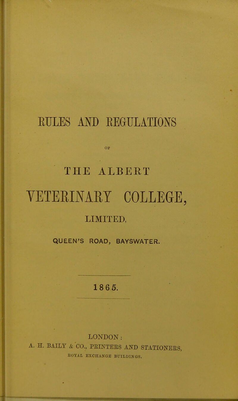 RULES AND REGULATIONS OB THE ALBERT VETERINARY COLLEGE, LIMITED, QUEEN'S ROAD, BAYSWATER. 1865. LONDON: A. H. BAILY & CO.. PEINTEES AND STATIONERS, EOYAI, EXCHANGE BUILDINGS.