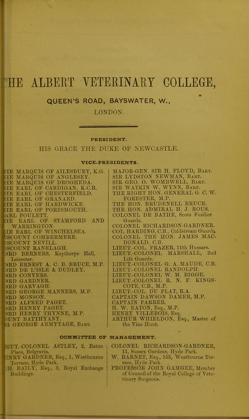 HE ALBERT VETERINARY COLLEGE, QUEEN'S ROAD, BAYSWATER, W., LONDON. PRESIDENT. HIS GRACE THE DUKE OF NEWCASTLE. VICE-PRESIDENTS. i;iE MAEQUIS OP AILESBURT, E.G. i;IB MARQUIS OF ANGLESEY. iilE MARQUIS OP DEOGHEDA. HE EARL OP CARDIGAN, K.C.B. HE EARL OP CHESTERPIELD. HE EARL OP GRANARD. HE EARL OP HARDWIOKE. HE EARL OP PORTSMOUTH. IIRL POULETT. HE EARL OP STAMPORD AND WARRINGTON. HE EARL OP WINCHELSEA. -SCOUNT COMBERMERE. I-SCOUNT NEVILL. I^SCOUNT RANELAGH. :)RD BERNERS, Kejthorpe Hall, Leicester. ORD ERNEST A. 0. B. BRUCE, M.P. )RD DE L'ISLE & DUDLEY. .|)RD CONYERS. >RD GARDNER. )ED GARVAGH. lED GEORGE MANNERS, M.P. )BD MONSON. »RD ALFRED PAGET. RD HENRY PAGET. i;D HENRY THYNNE, M.P. NT BATTHYANY. GEORGE ARMYTAGE, Baet. UT.-COLONEL ASTLEY, 2, Eaton (I Place, Belgi-avia.  'A'RY GARDNER, Esq., 1, Westboiarne ['errace, Hjfle Park. f. BATLY, Esq., 3, Royal Exchange Ijiiihlinga. MAJOR-GEN. SIR H. FLOYD, Baet. SIR LYDSTON NEWMAN, Baet. SIR GEO. O. WOMBWELL, Baet. SIR WATKIN W. WYNN, Baet. THE RIGHT HON. GENERAL G. C. W. FORESTER, M.P. THE HON. BRUDENELL BRUCE. THE HON. ADMIRAL H. J. ROUS. COLONEL DB BATHE, Scots Fusilier Guards. COLONEL RICHARDSON-GARDNER. COL. HARDING, C.B., Coldstream Guards. COLONEL THE HON. JAMES MAC- DONALD, C.B. LIEUT.-COL. FRAZER, 11th Hussars. LIEUT.-COLONEL MARSHALL, 2nd Life Guards. LIEUT.-COLONEL G. A. MAUDE, C.B. LIEUT.-COLONEL RANDOLPH. LIEUT.-COLONEL W. M. BIGGB. LIEUT.-COLONEL R. N. F. EINGS- COTE, C.B., M.P. LIEUT.-COL. DU PLAT, R.A. CAPTAIN DAWSON DAMBR, M.P. CAPTAIN FARREE. H. W. EATON, Esq., M.P. HENRY VILLEBOIS, Esq. ARTHUR WHIELDON, Esq., Master of the Vine Hunt, COLONEL RICHARDSON-GARDNER, 11, Sussex Gardens, Hyde Pai'k. W. BARNET, Esq., 155, Westboume Ter- race, Hyde Park. . PROFESSOR JOHN GAMGEE, Member of Council of the Royal College of Vete- rinary Surgeons. COMMITTEE OP MANAGEMENT.