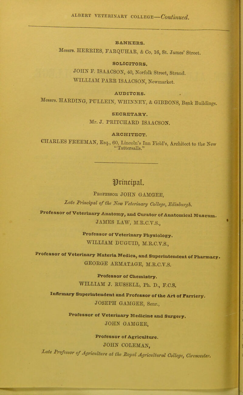 BANKERS. Messrs. HEERIES, FARQUHAR, & Co, 16, St. James' Street. SOLICITORS. JOHN P. ISAACSON, 40, Norfolk Street, Strand. WILLIAM PARR ISAACSON, Newmarket. AUDITORS. Messrs. HARDING, PTJLLEIN, WHINNEY, & aiBBONS, Bank Bmldings. SECRETARY. Mr. J. PEITCHARD ISAACSON. ARCHITECT. CHARLES FREEMAN, Esq., 60, Lincoln's Inn Field's, ArcMtect to tUe New TattersaUs. Peofessoe JOHN GAMGEE, Zate Principal of the New Veterinary College, Edinburgh. Professor of Veterinary Anatomy, and Curator of Anatomical Museum. JAMES LAW, M.R.C.V.S., Professor of Veterinary Physiology. WILLIAM DUGUID, M.R.C.V.S., Professor of Veterinary Materia Medica, and Superintendent of Pharmacy. GEORGE ARMATAGE, M.R.C.V.S. Professor of Chemistry. WILLIAM J. RUSSELL, Ph. D., F.C.S. Infirmary Superintendent and Professor of the Art of Tarriery. JOSEPH GAMGEE, Sem-., Professor of Veterinary Medicine and Surgery. JOHN GAMGEE, Professor of Agriculture. JOHN COLEMAN, Zate Professor of Agriculture at the Royal Agricultural College, Cirencester.