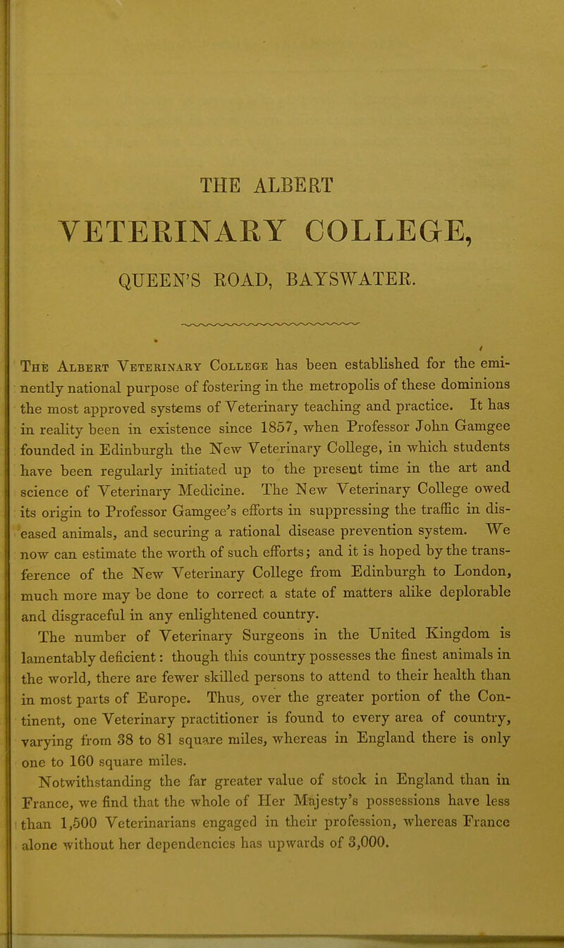 THE ALBERT VETERINARY COLLEGE, QUEEN'S KOAD, BAYSWATER. The Albert Veterinary College has been established for the emi- ; nently national purpose of fostering in the metropolis of these dominions the most approved systems of Veterinary teaching and practice. It has in reality been in existence since 1857, when Professor John Gamgee founded in Edinburgh the New Veterinary College, in which students have been regularly initiated up to the present time in the art and science of Veterinary Medicine. The New Veterinary College owed its origin to Professor Gamgee's efforts in suppressing the traffic in dis- eased animals, and securing a rational disease prevention system. We now can estimate the worth of such efforts; and it is hoped by the trans- ference of the New Veterinary College from Edinburgh to London, much more may be done to correct, a state of matters alike deplorable and disgraceful in any enlightened country. The number of Veterinary Surgeons in the United Kingdom is lamentably deficient: though this country possesses the finest animals in the world, there are fewer skilled persons to attend to their health than in most parts of Europe. Thus, over the greater portion of the Con- tinent, one Veterinary practitioner is found to every area of country, varying from 38 to 81 square miles, whereas in England there is only one to 160 square miles. Notwithstanding the far greater value of stock in England than in France, we find that the whole of Her Majesty's possessions have less :than 1,500 Veterinarians engaged in their profession, whereas France alone without her dependencies has upwards of 3,000.