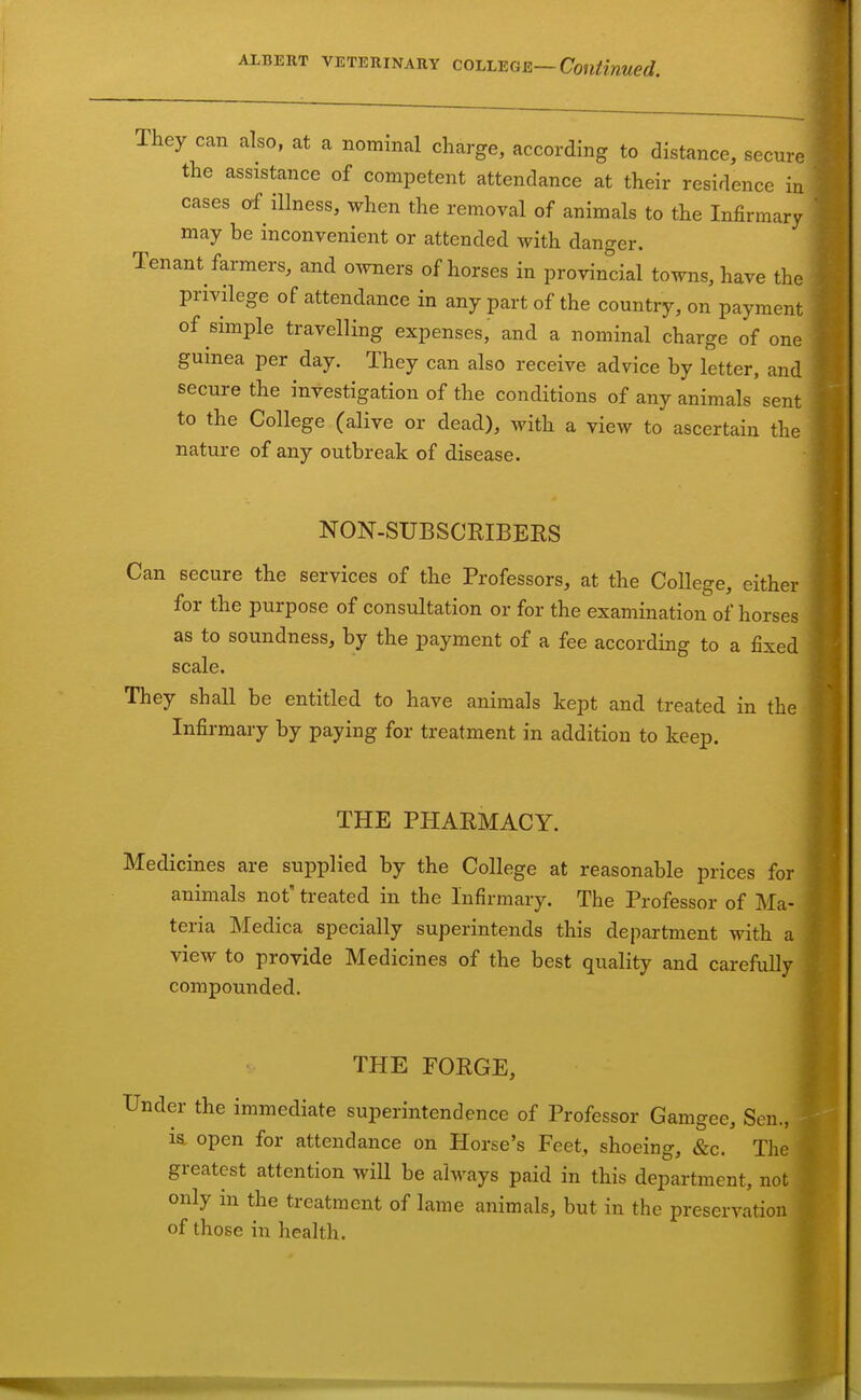 They can also, at a nominal charge, according to distance, secure the assistance of competent attendance at their residence in cases of illness, when the removal of animals to the Infirmary may be inconvenient or attended with danger. Tenant farmers, and owners of horses in provincial towns, have the privilege of attendance in any part of the country, on payment of simple travelling expenses, and a nominal charge of one guinea per day. They can also receive advice by letter, and secure the investigation of the conditions of any animals sent to the College (alive or dead), with a view to ascertain the nature of any outbreak of disease. NON-SUBSCRIBEES Can secure the services of the Professors, at the College, either for the purpose of consultation or for the examination of horses as to soundness, by the payment of a fee according to a fixed scale. They shall be entitled to have animals kept and treated in the Infirmary by paying for treatment in addition to keep. THE PHARMACY. Medicines are supplied by the College at reasonable prices for animals not' treated in the Infirmary. The Professor of Ma- teria Medica specially superintends this department with a view to provide Medicines of the best quality and carefully compounded. THE FORGE, er the immediate superintendence of Professor Gamgee, Sen., la open for attendance on Horse's Feet, shoeing, &c. The greatest attention will be always paid in this department, r only in the treatment of lame animals, but in the preservati of those in health.