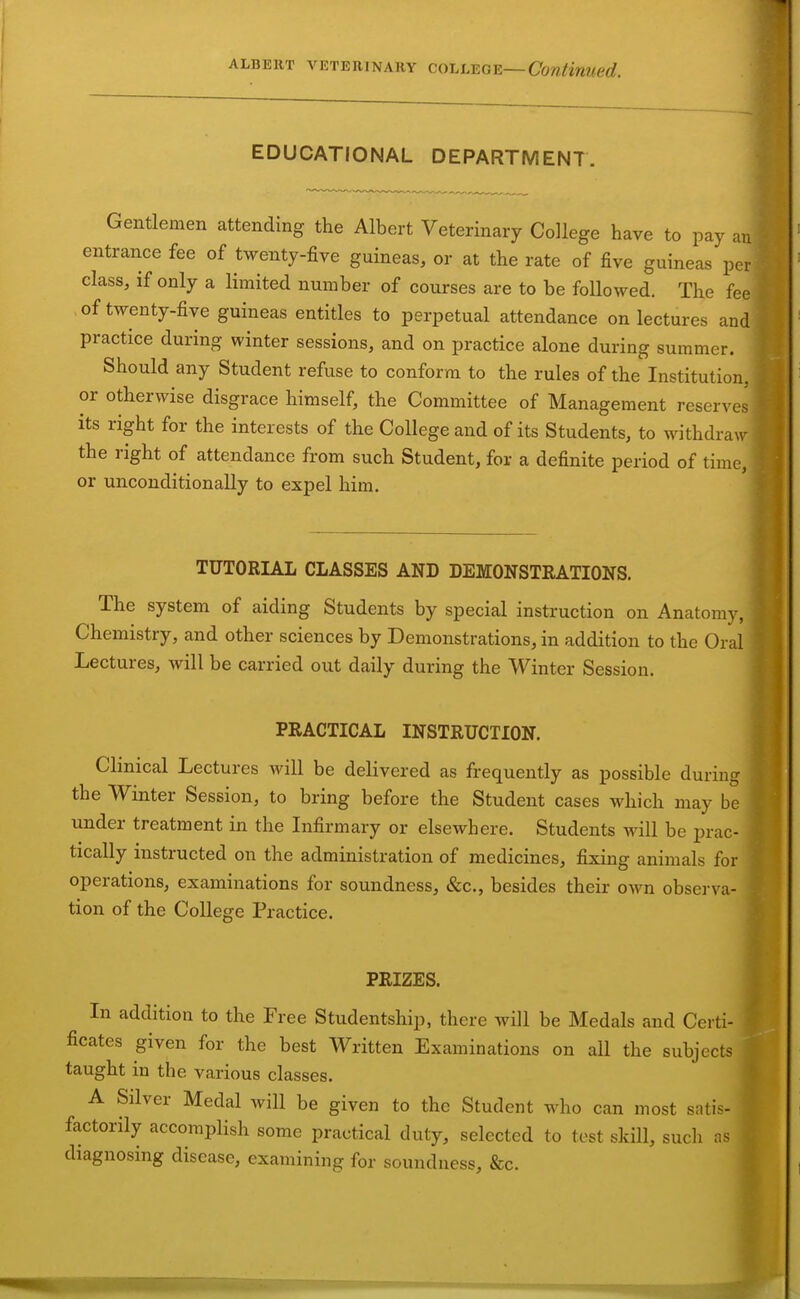 EDUCATIONAL DEPARTMENT. Gentlemen attending the Albert Veterinary College have to pay an entrance fee of twenty-five guineas, or at the rate of five guineas per class, if only a limited number of courses are to be followed. The fee of twenty-five guineas entitles to perpetual attendance on lectures and practice during winter sessions, and on practice alone during summer. Should any Student refuse to conform to the rules of the Institution, or otherwise disgrace himself, the Committee of Management reserves its right for the interests of the College and of its Students, to withdraw the right of attendance from such Student, for a definite period of time, or unconditionally to expel him. TUTORIAL CLASSES AND DEMONSTRATIONS. The system of aiding Students by special instruction on Anatomy, Chemistry, and other sciences by Demonstrations, in addition to the Oral Lectures, will be carried out daily during the Winter Session. PRACTICAL INSTRUCTION. Clinical Lectures will be delivered as frequently as possible during the Winter Session, to bring before the Student cases which may be under treatment in the Infirmary or elsewhere. Students will be prac- tically instructed on the administration of medicines, fixing animals for operations, examinations for soundness, &c., besides their oAvn observa- tion of the College Practice. PRIZES. In addition to the Free Studentship, there will be Medals and Certi- ficates given for the best Written Examinations on all the subjects taught in the various classes. A Silver Medal will be given to the Student who can most satis- ^ factorily accomplish some practical duty, selected to test skill, such as I diagnosing disease, examining for soundness, &c. ^