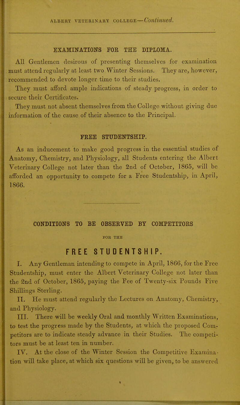 EXAMINATIONS FOR THE DIPLOMA. All Gentlemen desirous of presenting themselves for examination must attend regularly at least two Winter Sessions. They are, however, recommended to devote longer time to their studies. They must aiFord ample indications of steady progress, in order to secure theh- Certificates. They must not absent themselves from the College without giving due information of the cause of their absence to the Principal. FREE STUDENTSHIP. As an inducement to make good progress in the essential studies of Anatomy, Chemistry, and Physiology, all Students entering the Albert Veterinary College not later than the 2nd of October, 1865, will be afforded an opportunity to compete for a Free Studentship, in April, 1866. CONDITIONS TO BE OBSERVED BY COMPETITORS FOB THE FREE STUDENTSHIP. I. Any Gentleman intending to compete in April, 1866, for the Free Studentship, must enter the Albert Veterinary College not later than the 2nd of October, 1865, paying the Fee of Twenty-six Pounds Five Shillings Sterling, IT. He must attend regularly the Lectures on Anatomy, Chemistry, and Physiology. III. There will be weekly Oral and monthly Written Examinations, to test the progress made by the Students, at which the proposed Comr petitors are to indicate steady advance in their Studies. The competi- tors must be at least ten in number. IV. At the close of the Winter Session the Competitive Examina- tion will take place, at which six questions will be given, to be answered