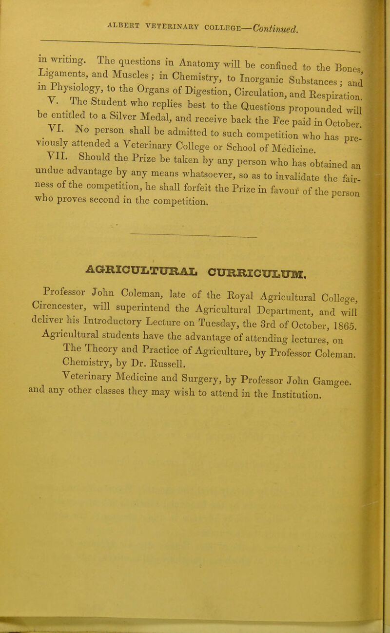 m writing. The questions in Anatomy will be confined to the Bones Ligaments, and Muscles; in Chemistry, to Inorganic Substances; and m Physiology, to the Organs of Digestion, Circulation, and Eespirltion. Y. The Student who replies best to the Questions propounded will be entitled to a Silver Medal, and receive back the Fee paid in October _ VI. No person shall be admitted to such competition who has me- viously attended a Veterinary College or School of Medicine yil. Should the Prize be taken by any person who has obtained an undue advantage by any means whatsoever, so as to invalidate the fair ness of the competition, he shall forfeit the Prize in favour of the person who proves second in the competition. AGRIOULTURAL CURRlCUIaXTlU, Professor John Coleman, late of the Royal Agricultural Colleo-e Cirencester, will superintend the Agricultural Department, and will deliver his Introductory Lecture on Tuesday, the 3rd of October, 1865. Agricultural students have the advantage of attending lectures,' on The Theory and Practice of Agriculture, by Professor Coleman. Chemistry, by Dr. Russell. Veterinary Medicine and Surgery, by Professor John Gamgee. and any other classes they may wish to attend in the Institution.