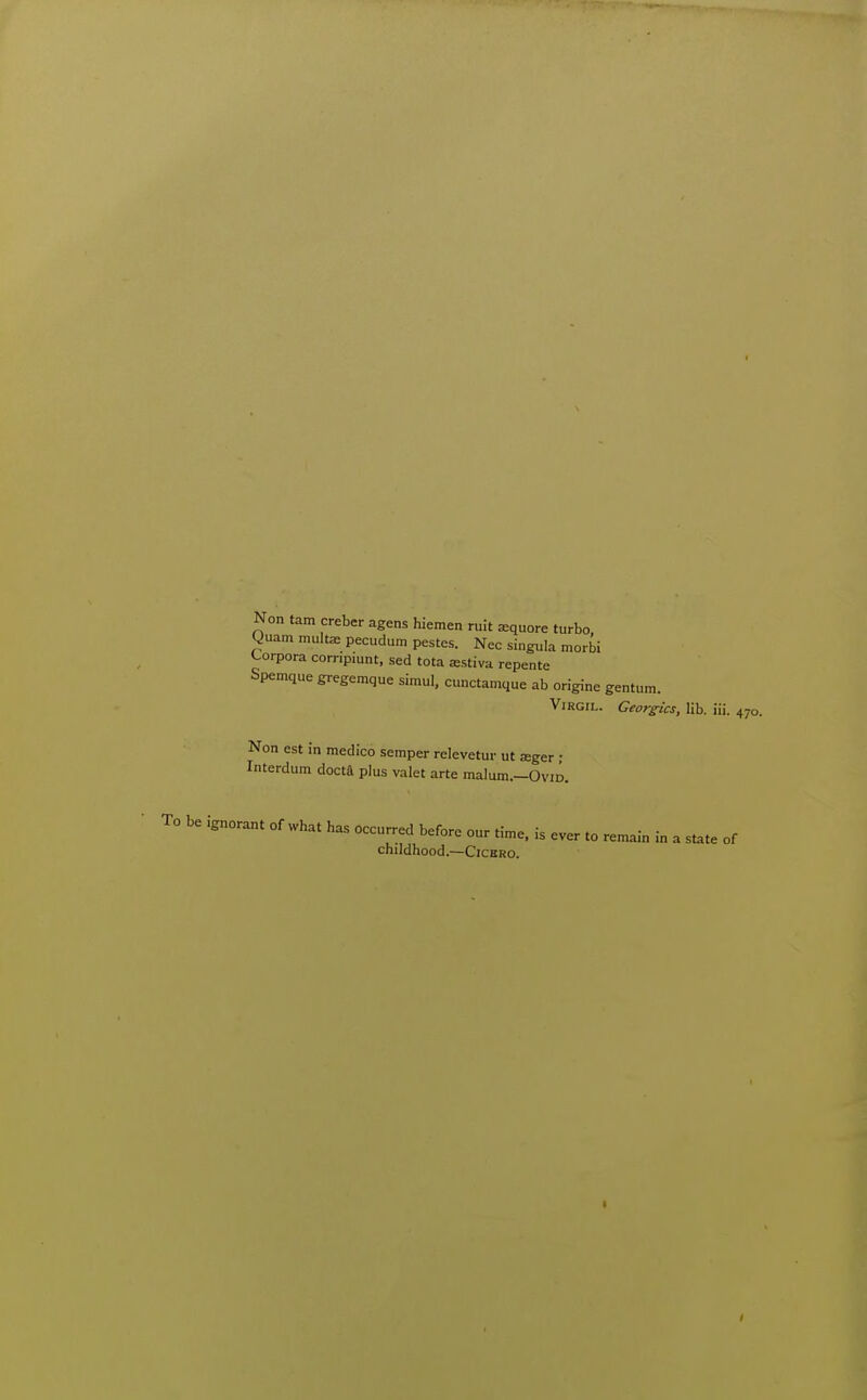 Non tam creber agens hiemen ruit xquore turbo yuam multa: pecudum pestes. Nec singula morbi Corpora corripiunt, sed tota astiva repente Spemque gregemque simul, cunctamque ab origine gentum. Virgil. Ceorgics, lib. iii. 470. Non est in medico semper relevetur ut jeger • Interdum docta plus valet arte malum.-OviD. be ignorant of what has occurred before our time, is ever to remain in a state of childhood.—Cichro.