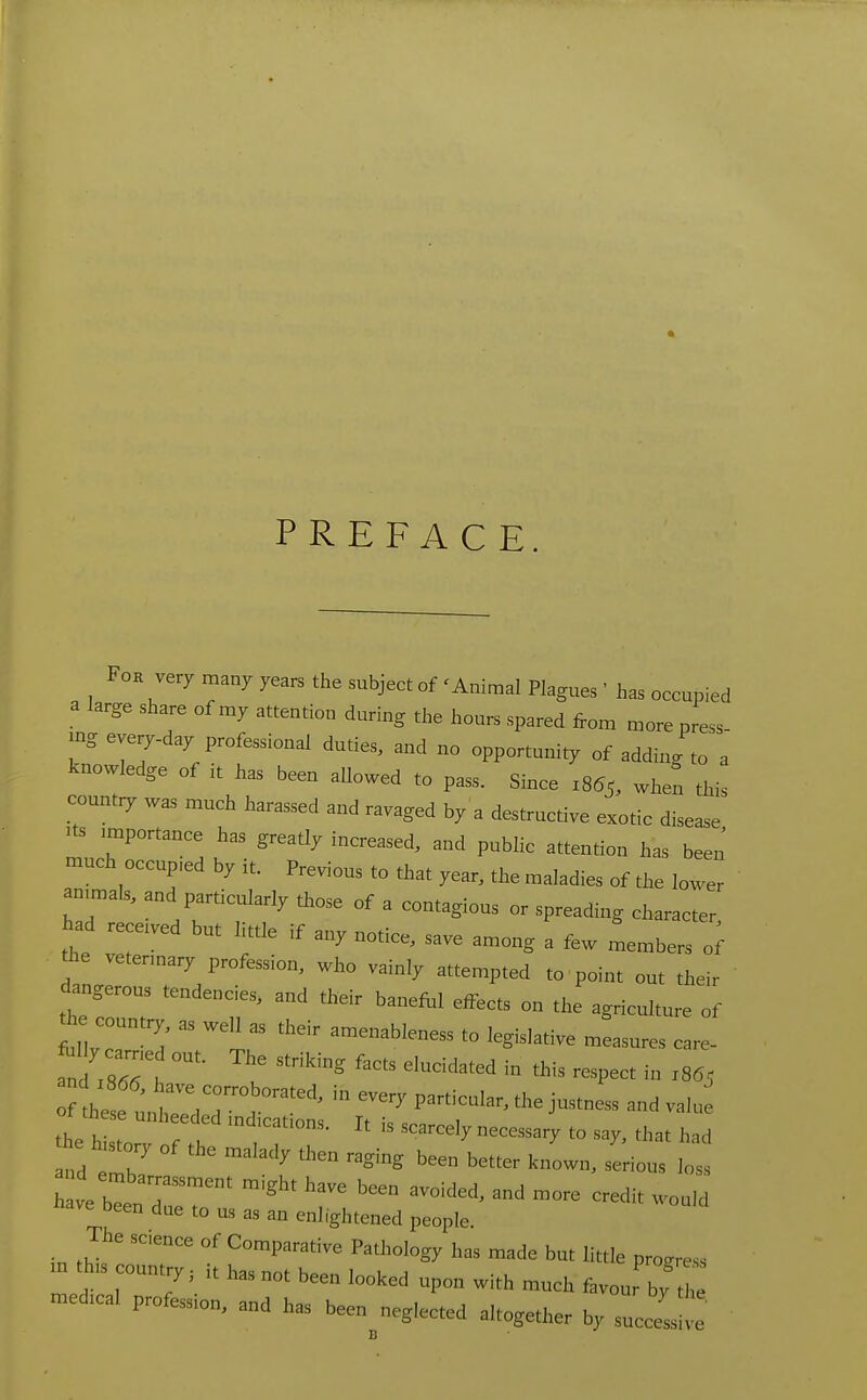 PREFACE. FoK very many years the subject of 'Animal Plagues ' has occupied a large share of my attention during the hours spared from more press mg everyday professional duties, and no opportunity of adding to' a knowledge of it has been allowed to pass. Since 1855, when this count:y was much harassed and ravaged by a destructive exotic disease ^ts importance has greatly increased, and public attention has been much occup,ed by it. Previous to that year, the maladies of the lower anunals, and particularly those of a contagious or spreading character had receded but little if any notice, save among a few members o; the vetennary profession, who vainly attempted to point out their dangerous tendencies, and their banefi.1 effects on the agriculture of he country, as weU as their amenableness to legislative measures care- and z8^^^^^^ ^^'''^ - -Pect in 1865 f the e u^r^^^ --3' P-^-ular, the justness and valu ot these unheeded mdtcations. It is scarcely necessary to say, that had he history of the malady then raging been better known, serio^ W h ve be r' ^'^'^ ''^^ more credit woald have been due to us as an enlightened people. The scence of Comparative Pathology has made but little progress m th,s country, .t has not been looked upon with much favour by t^^ -dical profession, and has been neglected altogether by successive