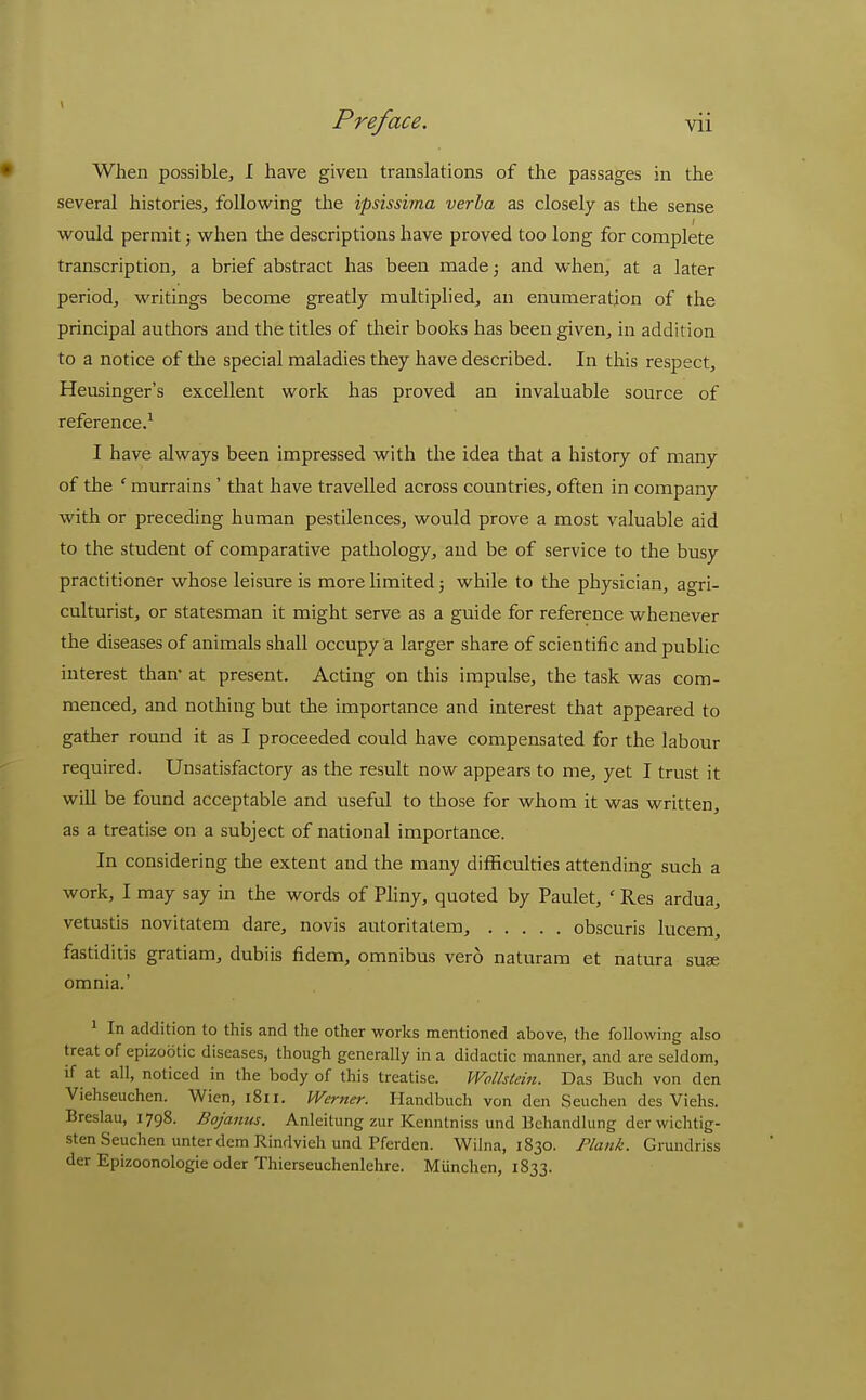 • When possible, I have given translations of the passages in the several histories, following the ipsissirna verba as closely as the sense would permit; when the descriptions have proved too long for complete transcription, a brief abstract has been made^ and when, at a later period, writings become greatly multiplied, an enumeration of the principal authors and the titles of their books has been given, in addition to a notice of tlie special maladies they have described. In this respect, Heusinger's excellent work has proved an invaluable source of reference.^ I have always been impressed with the idea that a history of many of the ' murrains ' that have travelled across countries, often in company with or preceding human pestilences, would prove a most valuable aid to the student of comparative pathology, and be of service to the busy practitioner whose leisure is more limited; while to the physician, agri- culturist, or statesman it might serve as a guide for reference whenever the diseases of animals shall occupy a larger share of scientific and public interest than at present. Acting on this impulse, the task was com- menced, and nothing but the importance and interest that appeared to gather round it as I proceeded could have compensated for the labour required. Unsatisfactory as the result now appears to me, yet I trust it will be found acceptable and useful to those for whom it was written, as a treatise on a subject of national importance. In considering the extent and the many difficulties attending such a work, I may say in the words of Pliny, quoted by Paulet, ' Res ardua, vetustis novitatem dare, no vis autoritatera, obscuris lucem, fastiditis gratiam, dubiis fidem, omnibus vero naturam et natura suae omnia.' ' In addition to this and the other works mentioned above, the following also treat of epizootic diseases, though generally in a didactic manner, and are seldom, if at all, noticed in the body of this treatise. Wollstein. Das Buch von den Viehseuchen. Wien, 1811. Werner. Handbuch von den Seuchen des Viehs. Breslau, 1798. Bojanus. Anleitung zur Kenntniss und Behandlung der wichtig- sten Seuchen unterdemRindvieh und Pferden. Wilna, 1830. Plank. Grundriss der Epizoonologie oder Thierseuchenlehre. Munchen, 1833.