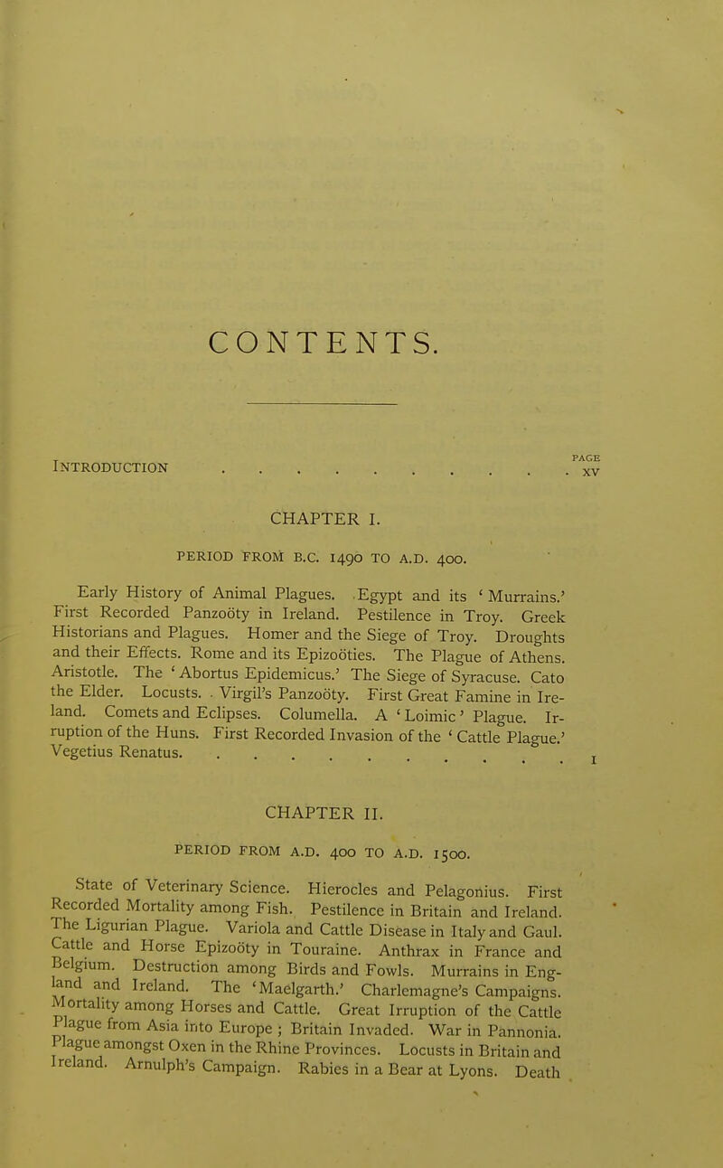 CONTENTS. - PAGE Introduction xv CHAPTER I. PERIOD FROM B.C. 1490 TO A.D. 400. Early History of Animal Plagues. Egypt and its 'Murrains.' First Recorded Panzooty in Ireland. Pestilence in Troy. Greek Historians and Plagues. Homer and the Siege of Troy. Droughts and their Effects. Rome and its Epizootics. The Plague of Athens. Aristotle. The ' Abortus Epidemicus.' The Siege of Syi-acuse. Cato the Elder. Locusts. . Virgil's Panzooty. First Great Famine in Ire- land. Comets and Eclipses. Columella. A ' Loimic ' Plague. Ir- ruption of the Huns. First Recorded Invasion of the ' Cattle Plague.' Vegetius Renatus CHAPTER II. PERIOD FROM A.D. 400 TO A.D. 150O. State of Veterinary Science. Hierocles and Pelagonius. First Recorded Mortality among Fish. Pestilence in Britain and Ireland. The Ligunan Plague. Variola and Cattle Disease in Italy and Gaul. Cattle and Horse Epizooty in Touraine. Anthrax in France and Belgium. Destruction among Birds and Fowls. Murrains in Eng- land and Ireland. The 'Maelgarth.' Charlemagne's Campaigns. Mortality among Horses and Cattle. Great Irruption of the Cattle Plague from Asia into Europe ; Britain Invaded. War in Pannonia. Plague amongst Oxen in the Rhine Provinces. Locusts in Britain and Ireland. Arnulph's Campaign. Rabies in a Bear at Lyons. Death