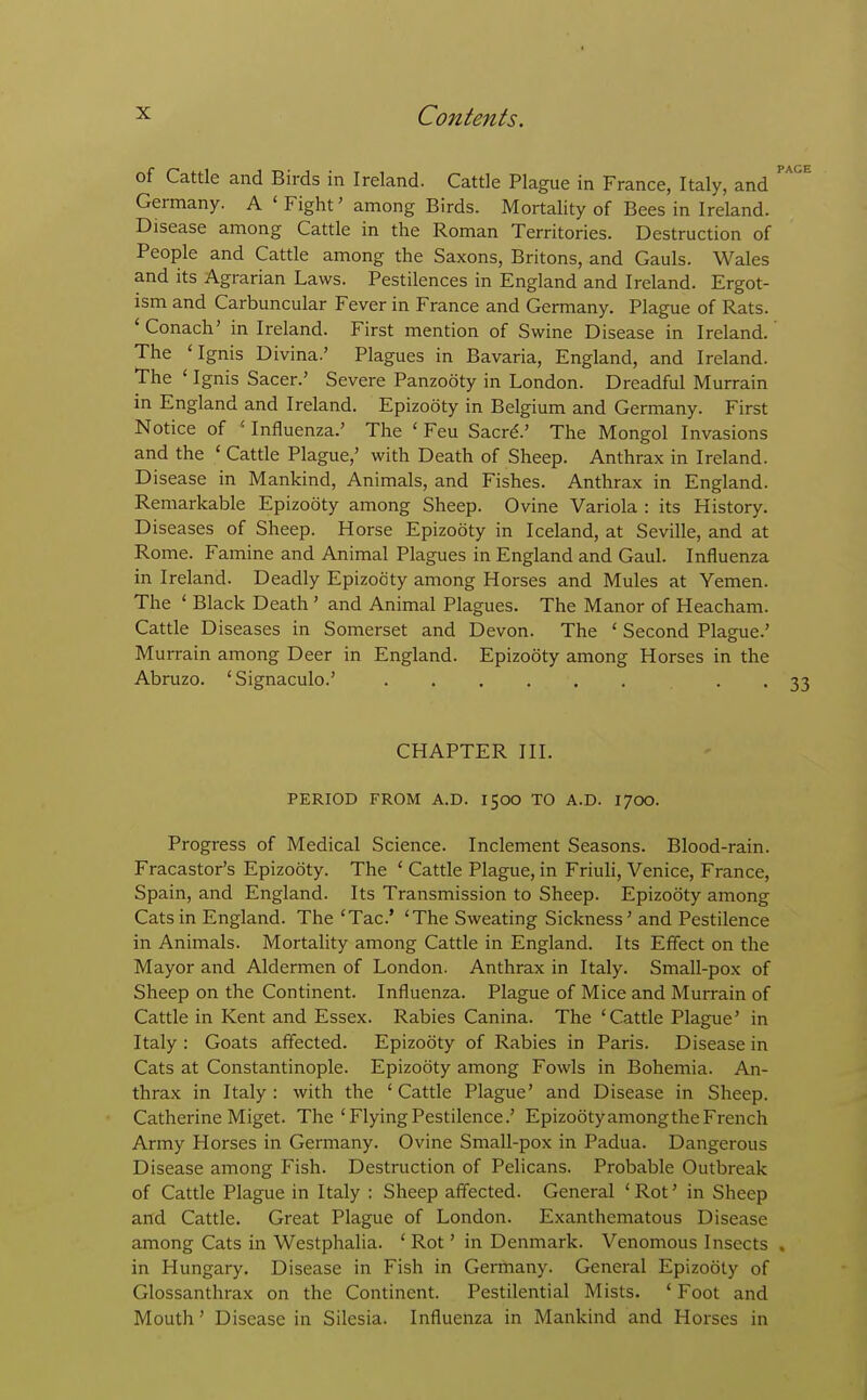 of Cattle and Birds in Ireland. Cattle Plague in France, Italy, and ^^ Germany. A ' Fight' among Birds. Mortality of Bees in Ireland. Disease among Cattle in the Roman Territories. Destruction of People and Cattle among the Saxons, Britons, and Gauls. Wales and its Agrarian Laws. Pestilences in England and Ireland. Ergot- ism and Carbuncular Fever in France and Germany. Plague of Rats. ' Conach' in Ireland. First mention of Swine Disease in Ireland. The 'Ignis Divina.' Plagues in Bavaria, England, and Ireland. The ' Ignis Sacer.' Severe Panzooty in London. Dreadful Murrain in England and Ireland. Epizooty in Belgium and Germany. First Notice of ' Influenza.' The ' Feu Sacrd.' The Mongol Invasions and the ' Cattle Plague,' with Death of Sheep. Anthrax in Ireland. Disease in Mankind, Animals, and Fishes. Anthrax in England. Remarkable Epizooty among Sheep. Ovine Variola : its History. Diseases of Sheep. Horse Epizooty in Iceland, at Seville, and at Rome. Famine and Animal Plagues in England and Gaul. Influenza in Ireland. Deadly Epizooty among Horses and Mules at Yemen. The ' Black Death ' and Animal Plagues. The Manor of Heacham. Cattle Diseases in Somerset and Devon. The ' Second Plague.' Murrain among Deer in England. Epizooty among Horses in the Abruzo. 'Signaculo.' • • 33 CHAPTER III. PERIOD FROM A.D. 1500 TO A.D. 1700. Progress of Medical Science. Inclement Seasons. Blood-rain. Fracastor's Epizooty. The ' Cattle Plague, in Friuli, Venice, France, Spain, and England. Its Transmission to Sheep. Epizooty among Cats in England. The 'Tac' 'The Sweating Sickness' and Pestilence in Animals. Mortality among Cattle in England. Its Effect on the Mayor and Aldermen of London. Anthrax in Italy. Small-pox of Sheep on the Continent. Influenza. Plague of Mice and Murrain of Cattle in Kent and Essex. Rabies Canina. The 'Cattle Plague' in Italy : Goats affected. Epizooty of Rabies in Paris. Disease in Cats at Constantinople. Epizooty among Fowls in Bohemia. An- thrax in Italy : with the ' Cattle Plague' and Disease in Sheep. Catherine Miget. The'FlyingPestilence.' EpizootyamongtheFrench Army Horses in Germany. Ovine Small-pox in Padua. Dangerous Disease among Fish. Destruction of Pelicans. Probable Outbreak of Cattle Plague in Italy : Sheep affected. General ' Rot' in Sheep and Cattle. Great Plague of London. Exanthematous Disease among Cats in Westphalia. ' Rot' in Denmark. Venomous Insects . in Hungary. Disease in Fish in Germany. General Epizooty of Glossanthrax on the Continent. Pestilential Mists. ' Foot and Mouth' Disease in Silesia. Influenza in Mankind and Horses in