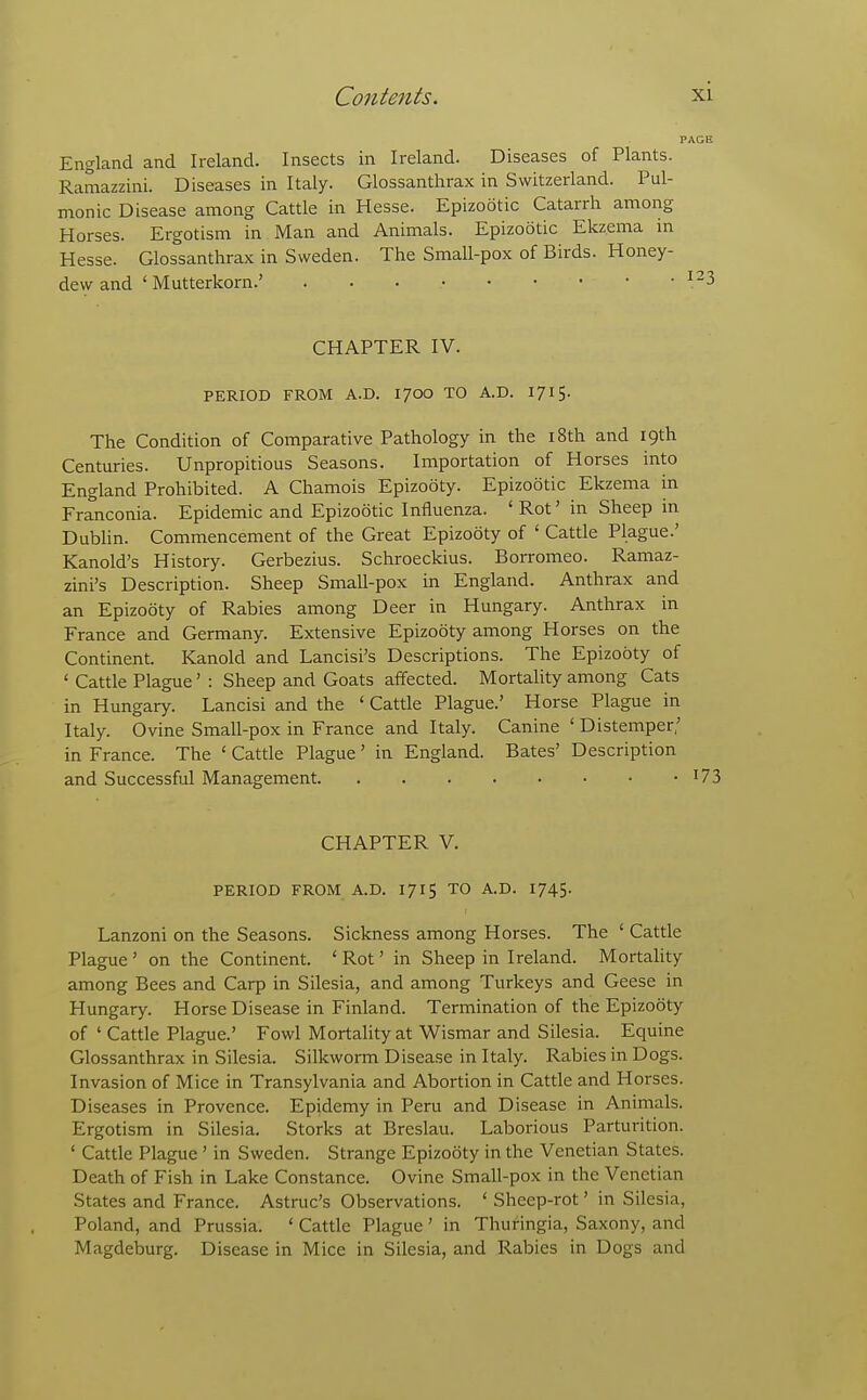 England and Ireland. Insects in Ireland. Diseases of Plants. Ramazzini. Diseases in Italy. Glossanthrax in Switzerland. Pul- monic Disease among Cattle in Hesse. Epizootic Catarrh among Horses. Ergotism in Man and Animals. Epizootic Ekzema in Hesse. Glossanthrax in Sweden. The Small-pox of Birds. Honey- dew and ' Mutterkorn.' CHAPTER IV. PERIOD FROM A.D. I/OO TO A.D. 1715. The Condition of Comparative Pathology in the i8th and 19th Centuries. Unpropitious Seasons. Importation of Horses into England Prohibited. A Chamois Epizooty. Epizootic Ekzema in Franconia. Epidemic and Epizootic Influenza. ' Rot' in Sheep in Dublin. Commencement of the Great Epizooty of ' Cattle Plague.' Kanold's History. Gerbezius. Schroeckius. Borromeo. Ramaz- zini's Description. Sheep Small-pox in England. Anthrax and an Epizooty of Rabies among Deer in Hungary. Anthrax in France and Germany. Extensive Epizooty among Horses on the Continent. Kanold and Lancisi's Descriptions. The Epizooty of ' Cattle Plague' : Sheep and Goats affected. Mortality among Cats in Hungary. Lancisi and the ' Cattle Plague.' Horse Plague in Italy. Ovine Small-pox in France and Italy. Canine ' Distemper,' in France. The ' Cattle Plague' in England. Bates' Description and Successful Management i73 CHAPTER V. PERIOD FROM A.D. 1715 TO A.D. 1745. Lanzoni on the Seasons. Sickness among Horses. The ' Cattle Plague ' on the Continent. ' Rot' in Sheep in Ireland. Mortality among Bees and Carp in Silesia, and among Turkeys and Geese in Hungary. Horse Disease in Finland. Termination of the Epizooty of ' Cattle Plague.' Fowl Mortality at Wismar and Silesia. Equine Glossanthrax in Silesia. Silkworm Disease in Italy. Rabies in Dogs. Invasion of Mice in Transylvania and Abortion in Cattle and Horses. Diseases in Provence. Epidemy in Peru and Disease in Animals. Ergotism in Silesia. Storks at Breslau. Laborious Parturition. ' Cattle Plague' in Sweden. Strange Epizooty in the Venetian States. Death of Fish in Lake Constance. Ovine Small-pox in the Venetian States and France. Astruc's Observations. ' Sheep-rot' in Silesia, Poland, and Prussia. ' Cattle Plague' in Thuringia, Saxony, and Magdeburg. Disease in Mice in Silesia, and Rabies in Dogs and