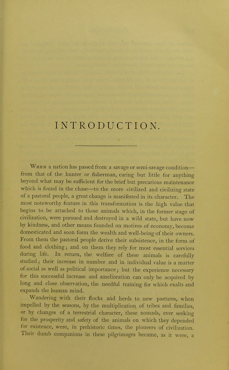INTRODUCTION. When a nation has passed from a savage or semi-savage condition— from that of the hunter or fisherman, caring but little for anything beyond what may be sufficient for the brief but precarious maintenance which is found in the chase—to the more civilized and civilizing state of a pastoral people, a great change is manifested in its character. The most noteworthy feature in this transformation is the high value that begins to be attached to those animals which, in the former stage of civilization, were pursued and destroyed in a wild state, but have now by kindness, and other means founded on motives of economy, become domesticated and soon form the wealth and well-being of their owners. From them the pastoral people derive their subsistence, in the form of food and clothing; and on them they rely for most essential services during life. In return, the welfare of these animals is carefiiUy studied; their increase in number and in individual value is a matter of social as well as political importance; but the experience necessary for this successful increase and amelioration can only be acquired by Jong and close observation, the needful training for which exalts and expands the human mind. Wandering with their flocks and herds to new pastures, when impelled by the seasons, by the multiplication of tribes and families, or by changes of a terrestrial character, these nomads, ever seeking for the prosperity and safety of the animals on which they depended for existence, were, in prehistoric times, the pioneers of civilization. Their dumb companions in these pilgrimages became, as it were, a