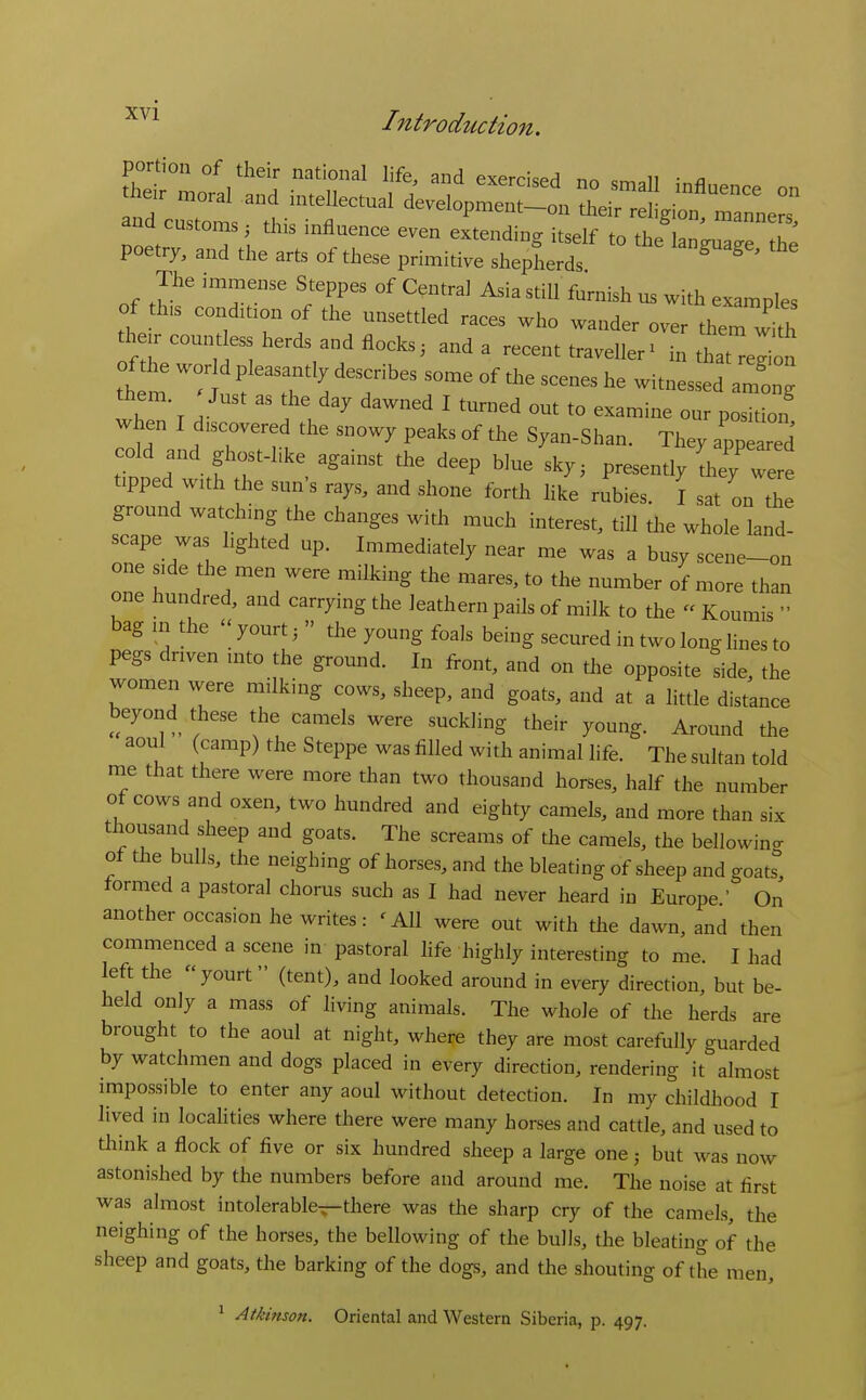 The immense Steppes of Centra] Asia still furnish us with examples of th,s condition of the unsettled races who wander over therw'th the. countless herds and flocks3 and a recent traveller^ in that'eln sfT':; 'T'^^ T --^^ Witnessed aZg them Just as he day dawned I turned out to examine our position when I d,scovered the snowy peaks of the Syan-Shan. They Tpear d cold and ghost-like against the deep blue sky, presently'th tipped wuh the sun's rays, and shone forth like rubies. I sat on th ground watchmg the changes with much interest, till the whole land- scape was hghted up. Immediately near me was a busy scene-on one s,de the men were milking the mares, to the number of more than one hundred, and carrying the leathern pails of milk to the Koumis  bag m the  yourt;  the young foals being secured in two long lines to pegs dnven u.to the ground. In front, and on tl.e opposite side, the women were milking cows, sheep, and goats, and at a little distance beyond^ these the camels were suckling their young. Around the aoul (camp) the Steppe was filled with animal life. The sultan told me that there were more than two thousand horses, half the number of cows and oxen, two hundred and eighty camels, and more than six thousand sheep and goats. The screams of the camels, the bellowincr ot the bulls, the neighing of horses, and the bleating of sheep and goats formed a pastoral chorus such as I had never heard in Europe.' On another occasion he writes: 'AH were out with the dawn, and then commenced a scene in pastoral life highly interesting to me. I had left the yourt (tent), and looked around in every direction, but be- held only a mass of living animals. The whole of tlae herds are brought to the aoul at night, where they are most carefully guarded by watchmen and dogs placed in every direction, rendering it almost impossible to enter any aoul without detection. In my childhood I lived in locahties where there were many horses and cattle, and used to think a flock of five or six hundred sheep a large one; but was now astonished by the numbers before and around me. The noise at first was almost intolerable—there was the sharp cry of the camels, the neighing of the horses, the bellowing of the bulls, the bleating of the sheep and goats, the barking of the dogs, and the shouting of the men, ^ Atkinson. Oriental and Western Siberia, p. 497.