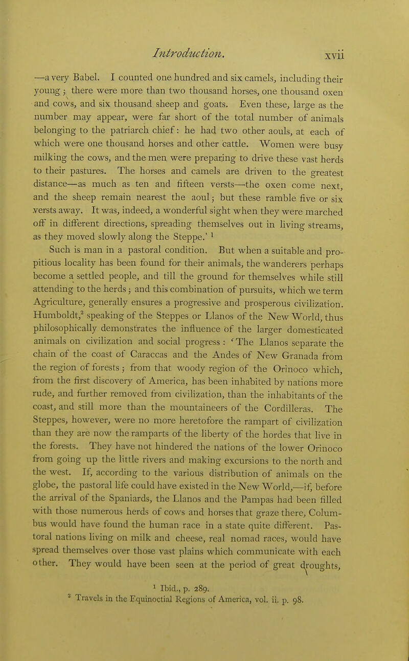 —a very Babel. I counted one hundred and six camels, including their young; there were more than two thousand horses, one thousand oxen and cows, and six thousand sheep and goats. Even these, large as the number may appear, were far short of the total number of animals belonging to the patriarch chief: he had two other aouls, at each of which were one thousand horses and other cattle. Women were busy milking the cows, and the men were preparing to drive these vast herds to their pastures. The horses and camels are driven to the greatest distance—as much as ten and fifteen versts—the oxen come next, and the sheep remain nearest the aoul; but these ramble five or six .versts away. It was, indeed, a wonderful sight when they were marched off in different directions, spreading themselves out in living streams, as they moved slowly along the Steppe.' ' Such is man in a pastoral condition. But when a suitable and pro- pitious locahty has been found for their animals, the wanderers perhaps become a settled people, and till the ground for themselves while still attending to the herds; and this combination of pursuits, which we term Agriculture, generally ensures a progressive and prosperous civilization. Humboldt,^ speaking of the Steppes or Llanos of the New World, thus philosophically demonstrates the influence of the larger domesticated animals on civihzation and social progress : ' The Llanos separate the chain of the coast of Caraccas and the Andes of New Granada from the region of forests; from that woody region of the Orinoco which, from the first discovery of America, has been inhabited by nations more rude, and further removed from civilization, tlian the inhabitants of the coast, and still more than the mountaineers of the Cordilleras. The Steppes, however, were no more heretofore the rampart of civilization than they are now the ramparts of the liberty of the hordes that Hve in the forests. They have not hindered the nations of the lower Orinoco from going up the little rivers and making excursions to the north and the west. If, according to the various distribution of animals on the globe, the pastoral life could have existed in the New World,—if, before the arrival of the Spaniards, the Llanos and the Pampas had been filled with those numerous herds of cows and horses that graze there, Colum- bus would have found the human race in a state quite difi^erent. Pas- toral nations living on milk and cheese, real nomad races, would have spread themselves over those vast plains which communicate with each other. They would have been seen at the period of great droughts, ^ Ibid., p. 289. * Travels in the Equinoctial Regions of America, vol. ii. p. 98.