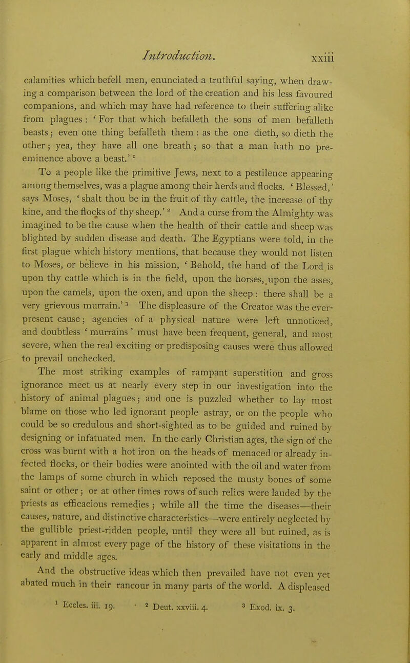 XXlll calamities which befell men, eminciated a truthful saying, when draw- ing a comparison between the lord of the creation and his less favoured companions, and which may have had reference to their sufferino- alike from plagues : ' For that which befalleth the sons of men befalleth beasts; even one thing befalleth them: as the one dieth, so dieth the other 3 yea, they have all one breath j so that a man hath no pre- eminence above a beast.' ^ To a people like the primitive Jews, next to a pestilence appearing among themselves, was a plague among their herds and flocks. * Blessed,' says Moses, ' shalt thou be in the fruit of thy cattle, the increase of thy kine, and the flocks of thy sheep.' ° And a curse from the Almighty was imagined to be the cause when the health of their cattle and sheep was blighted by sudden disease and death. The Egyptians were told, in the first plague which history mentions, that because they would not listen to Moses, or believe in his mission, ' Behold, the hand of the Lord is upon thy cattle which is in the field, upon the horses, upon the asses, upon the camels, upon the oxen, and upon the sheep : there shall be a very grievous murrain.' ^ The displeasure of the Creator was the ever- present cause; agencies of a physical nature were left unnoticed, and doubtless ' murrains ' must have been frequent, general, and most severe, when the real exciting or predisposing causes were thus allowed to prevail unchecked. The most striking examples of rampant superstition and gross ignorance meet us at nearly every step in our investigation into the history of animal plagues; and one is puzzled whether to lay most blame on those who led ignorant people astray, or on the people who could be so credulous and short-sighted as to be guided and ruined by designing or infatuated men. In the early Christian ages, the sign of the cross was burnt with a hot iron on the heads of menaced or already in- fected flocks, or their bodies were anointed with the oil and water from the lamps of some church in which reposed the musty bones of some saint or other; or at other times rows of such relics were lauded by the priests as efficacious remedies ; while all the time the diseases—their causes, nature, and distinctive characteristics—were entirely neglected by the gullible priest-ridden people, until they were all but ruined, as is apparent in almost every page of the history of these visitations in the early and middle ages. And the obstructive ideas which then prevailed have not even yet abated much in their rancour in many parts of the world. A displeased