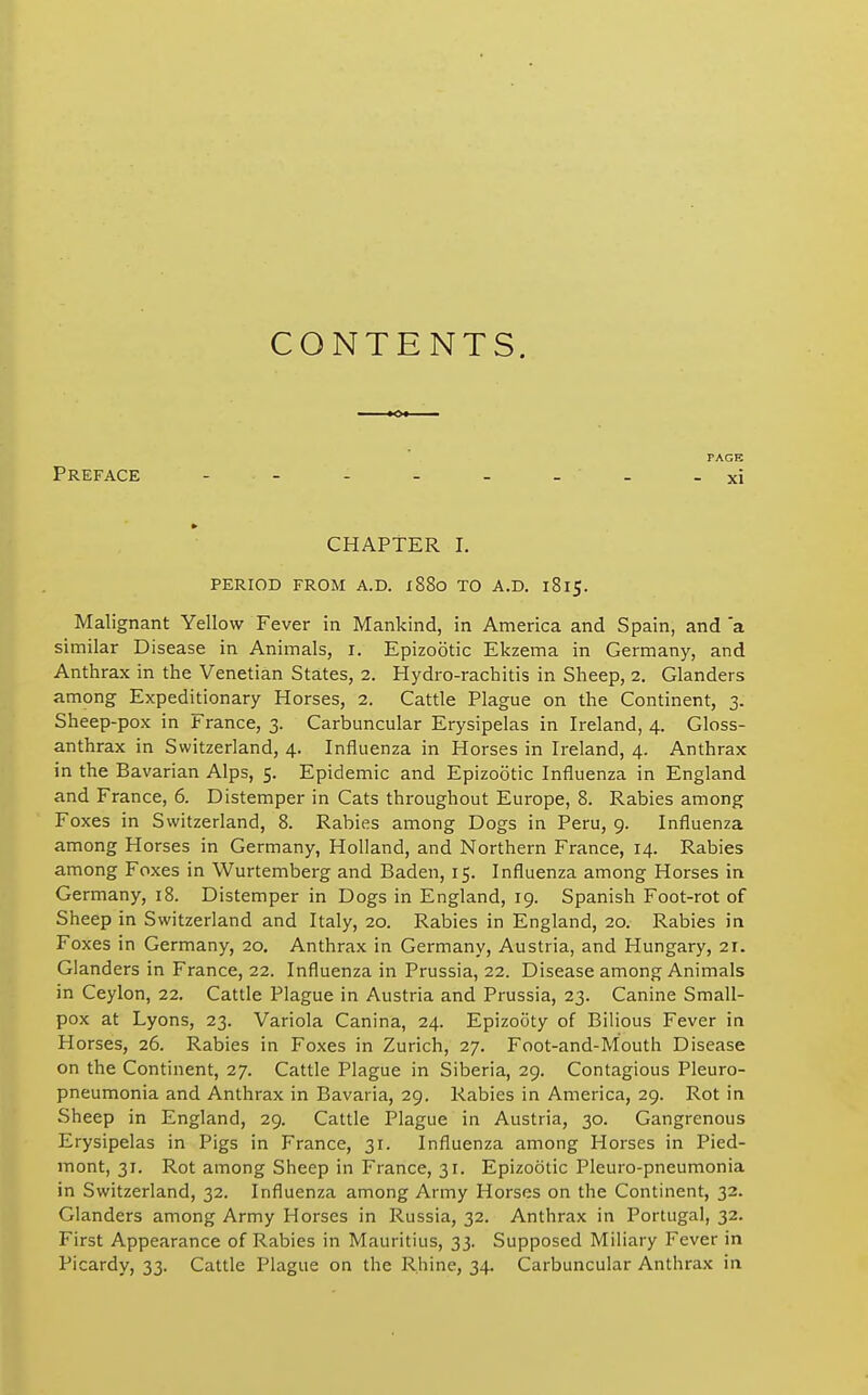 CONTENTS. PAGE Preface . . . . _ _ _ -xi CHAPTER I. PERIOD FROM A.D. x88o TO A.D. 1815. Malignant Yellow Fever in Mankind, in America and Spain, and 'a similar Disease in Animals, i. Epizootic Ekzema in Germany, and Anthrax in the Venetian States, 2. Hydro-rachitis in Sheep, 2. Glanders among Expeditionary Horses, 2. Cattle Plague on the Continent, 3. Sheep-pox in France, 3. Carbuncular Erysipelas in Ireland, 4. Gloss- anthrax in Switzerland, 4. Influenza in Horses in Ireland, 4. Anthrax in the Bavarian Alps, 5. Epidemic and Epizootic Influenza in England and France, 6. Distemper in Cats throughout Europe, 8. Rabies among Foxes in Switzerland, 8. Rabies among Dogs in Peru, 9. Influenza among Horses in Germany, Holland, and Northern France, 14. Rabies among Foxes in Wurtemberg and Baden, 15. Influenza among Horses in Germany, 18. Distemper in Dogs in England, 19. Spanish Foot-rot of Sheep in Switzerland and Italy, 20. Rabies in England, 20. Rabies in Foxes in Germany, 20. Anthrax in Germany, Austria, and Hungary, 21. Glanders in France, 22. Influenza in Prussia, 22. Disease among Animals in Ceylon, 22. Cattle Plague in Austria and Prussia, 23. Canine Small- pox at Lyons, 23. Variola Canina, 24. Epizooty of Bilious Fever in Horses, 26. Rabies in Foxes in Zurich, 27. Foot-and-Mouth Disease on the Continent, 27. Cattle Plague in Siberia, 29. Contagious Pleuro- pneumonia and Anthrax in Bavaria, 29. Rabies in America, 29. Rot in Sheep in England, 29. Cattle Plague in Austria, 30. Gangrenous Erysipelas in Pigs in France, 31. Influenza among Horses in Pied- mont, 31. Rot among Sheep in France, 31. Epizootic Pleuro-pneumonia in Switzerland, 32. Influenza among Army Horses on the Continent, 32. Glanders among Army Horses in Russia, 32. Anthrax in Portugal, 32. First Appearance of Rabies in Mauritius, 33. Supposed Miliary Fever in Picardy, 33. Cattle Plague on the Rhine, 34. Carbuncular Anthrax in