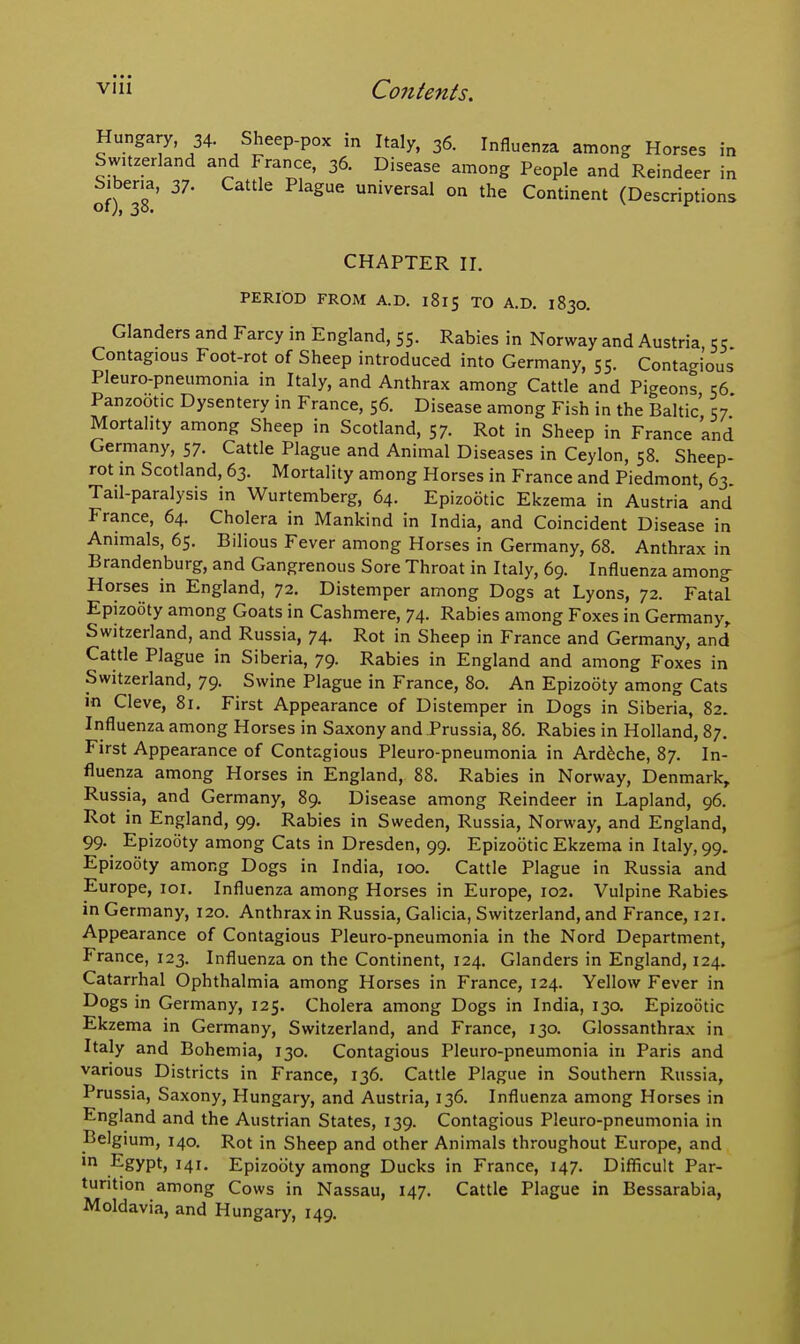 Hungary, 34. Sheep-pox in Italy, 36. Influenza among Horses Switzerland and France, 36. Disease among People and Reindeer Siberia, 37. Cattle Plague universal on the Continent (Descriptions of), 38. ^ in eer in CHAPTER II. PERIOD FROM A.D. 1815 TO A.D, 1830. Glanders and Farcy in England, 55. Rabies in Norway and Austria 55 Contagious Foot-rot of Sheep introduced into Germany, 55. Contagious Pleuro-pneumonia in Italy, and Anthrax among Cattle and Pigeons 56 Panzootic Dysentery in France, 56. Disease among Fish in the Baltic' 57' Mortality among Sheep in Scotland, 57. Rot in Sheep in France and Germany, 57. Cattle Plague and Animal Diseases in Ceylon, 58. Sheep- rot in Scotland, 63. Mortality among Horses in France and Piedmont, 63. Tail-paralysis in Wurtemberg, 64. Epizootic Ekzema in Austria and France, 64. Cholera in Mankind in India, and Coincident Disease in Animals, 65. Bilious Fever among Horses in Germany, 68. Anthrax in Brandenburg, and Gangrenous Sore Throat in Italy, 69. Influenza among Horses in England, 72. Distemper among Dogs at Lyons, 72. Fatal Epizooty among Goats in Cashmere, 74. Rabies among Foxes in Germany,. Switzerland, and Russia, 74. Rot in Sheep in France and Germany, and Cattle Plague in Siberia, 79. Rabies in England and among Foxes in Switzerland, 79. Swine Plague in France, 80. An Epizooty among Cats in Cleve, 81. First Appearance of Distemper in Dogs in Siberia, 82. Influenza among Horses in Saxony and Prussia, 86. Rabies in Holland, 87, First Appearance of Contagious Pleuro-pneumonia in Ard^che, 87. In- fluenza among Horses in England, 88. Rabies in Norway, Denmark,. Russia, and Germany, 89. Disease among Reindeer in Lapland, 96. Rot in England, 99, Rabies in Sweden, Russia, Norway, and England, 99. Epizooty among Cats in Dresden, 99. Epizootic Ekzema in Italy, 99. Epizooty among Dogs in India, 100. Cattle Plague in Russia and Europe, loi. Influenza among Horses in Europe, 102. Vulpine Rabies in Germany, 120. Anthrax in Russia, Galicia, Switzerland, and France, 121. Appearance of Contagious Pleuro-pneumonia in the Nord Department, France, 123. Influenza on the Continent, 124. Glanders in England, 124. Catarrhal Ophthalmia among Horses in France, 124. Yellow Fever in Dogs in Germany, 125. Cholera among Dogs in India, 130. Epizootic Ekzema in Germany, Switzerland, and France, 130. Glossanthrax in Italy and Bohemia, 130. Contagious Pleuro-pneumonia in Paris and various Districts in France, 136. Cattle Plague in Southern Russia, Prussia, Saxony, Hungary, and Austria, 136. Influenza among Horses in England and the Austrian States, 139. Contagious Pleuro-pneumonia in Belgium, 140. Rot in Sheep and other Animals throughout Europe, and in Egypt, 141. Epizooty among Ducks in France, 147. Difficult Par- turition among Cows in Nassau, 147. Cattle Plague in Bessarabia, Moldavia, and Hungary, 149.