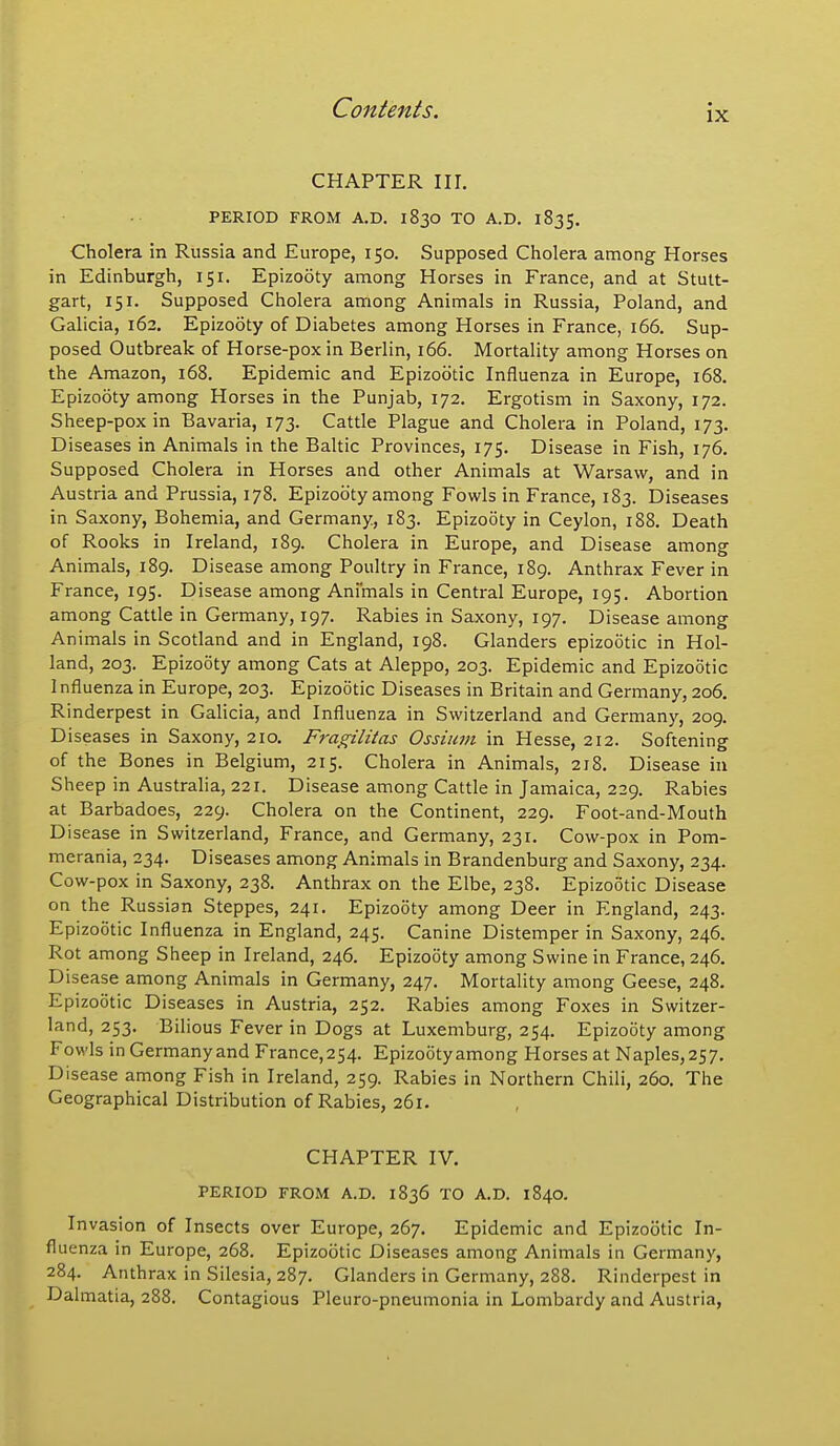 CHAPTER III. PERIOD FROM A.D. 1830 TO A.D. 1835. Cholera in Russia and Europe, 150. Supposed Cholera among Horses in Edinburgh, 151. Epizooty among Horses in France, and at Stutt- gart, 151. Supposed Cholera among Animals in Russia, Poland, and Galicia, 162. Epizooty of Diabetes among Horses in France, 166. Sup- posed Outbreak of Horse-pox in Berlin, 166. Mortality among Horses on the Amazon, 168. Epidemic and Epizootic Influenza in Europe, 168. Epizooty among Horses in the Punjab, 172. Ergotism in Saxony, 172. Sheep-pox in Bavaria, 173. Cattle Plague and Cholera in Poland, 173. Diseases in Animals in the Baltic Provinces, 175. Disease in Fish, 176. Supposed Cholera in Horses and other Animals at Warsaw, and in Austria and Prussia, 178. Epizooty among Fowls in France, 183. Diseases in Saxony, Bohemia, and Germany, 183. Epizooty in Ceylon, 188. Death of Rooks in Ireland, 189. Cholera in Europe, and Disease among Animals, 189. Disease among Poultry in France, 189. Anthrax Fever in France, 195. Disease among Animals in Central Europe, 195. Abortion among Cattle in Germany, 197. Rabies in Saxony, 197. Disease among Animals in Scotland and in England, 198. Glanders epizootic in Hol- land, 203. Epizooty among Cats at Aleppo, 203. Epidemic and Epizootic 1 nfluenza in Europe, 203. Epizootic Diseases in Britain and Germany, 206. Rinderpest in Galicia, and Influenza in Switzerland and Germany, 209. Diseases in Saxony, 210. Fragilitas Ossium in Hesse, 212. Softening of the Bones in Belgium, 215. Cholera in Animals, 218. Disease in Sheep in Australia, 221. Disease among Cattle in Jamaica, 229. Rabies at Barbadoes, 229. Cholera on the Continent, 229. Foot-and-Mouth Disease in Switzerland, France, and Germany, 231. Cow-pox in Pom- merania, 234. Diseases among Animals in Brandenburg and Saxony, 234. Cow-pox in Saxony, 238. Anthrax on the Elbe, 238. Epizootic Disease on the Russian Steppes, 241. Epizooty among Deer in England, 243. Epizootic Influenza in England, 245. Canine Distemper in Saxony, 246. Rot among Sheep in Ireland, 246. Epizooty among Swine in France, 246. Disease among Animals in Germany, 247. Mortality among Geese, 248. Epizootic Diseases in Austria, 252. Rabies among Foxes in Switzer- land, 253. Bilious Fever in Dogs at Luxemburg, 254. Epizooty among Fowls in Germanyand France,254. Epizooty among Horses at Naples,257. Disease among Fish in Ireland, 259. Rabies in Northern Chili, 260. The Geographical Distribution of Rabies, 261. CHAPTER IV. PERIOD FROM A.D. 1836 TO A.D. 1840. Invasion of Insects over Europe, 267. Epidemic and Epizootic In- fluenza in Europe, 268. Epizootic Diseases among Animals in Germany, 284. Anthrax in Silesia, 287. Glanders in Germany, 288. Rinderpest in Dalmatia, 288. Contagious Pleuro-pneumonia in Lombardy and Austria,