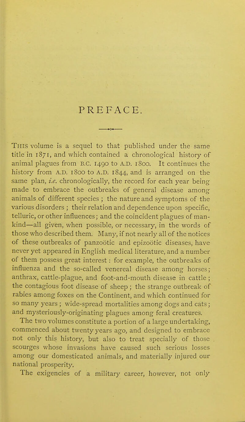 PREFACE. This volume is a sequel to that published under the same title in 1871, and which contained a chronological history of animal plagues from B.C. 1490 to A.D. 1800. It continues the history from A.D. 1800 to A.D. 1844, and is arranged on the same plan, i.e. chronologically, the record for each year being made to embrace the outbreaks of general disease among animals of different species ; the nature and symptoms of the various disorders ; their relation and dependence upon specific, telluric, or other influences; and the coincident plagues of man- kind—all given, when possible, or necessary, in the words of those who described them. Many, if not nearly all of the notices of these outbreaks of panzootic and epizootic diseases, have never yet appeared in English medical literature, and a number of them possess great interest: for example, the outbreaks of influenza and the so-called venereal disease among horses; anthrax, cattle-plague, and foot-and-mouth disease in cattle ; the contagious foot disease of sheep; the strange outbreak of rabies among foxes on the Continent, and which continued for so many years ; wide-spread mortalities among dogs and cats; and mysteriously-originating plagues among feral creatures. The two volumes constitute a portion of a large undertaking, commenced about twenty years ago, and designed to embrace not only this history, but also to treat specially of those scourges whose invasions have caused such serious losses among our domesticated animals, and materially injured our national prosperity. The exigencies of a military career, however, not only