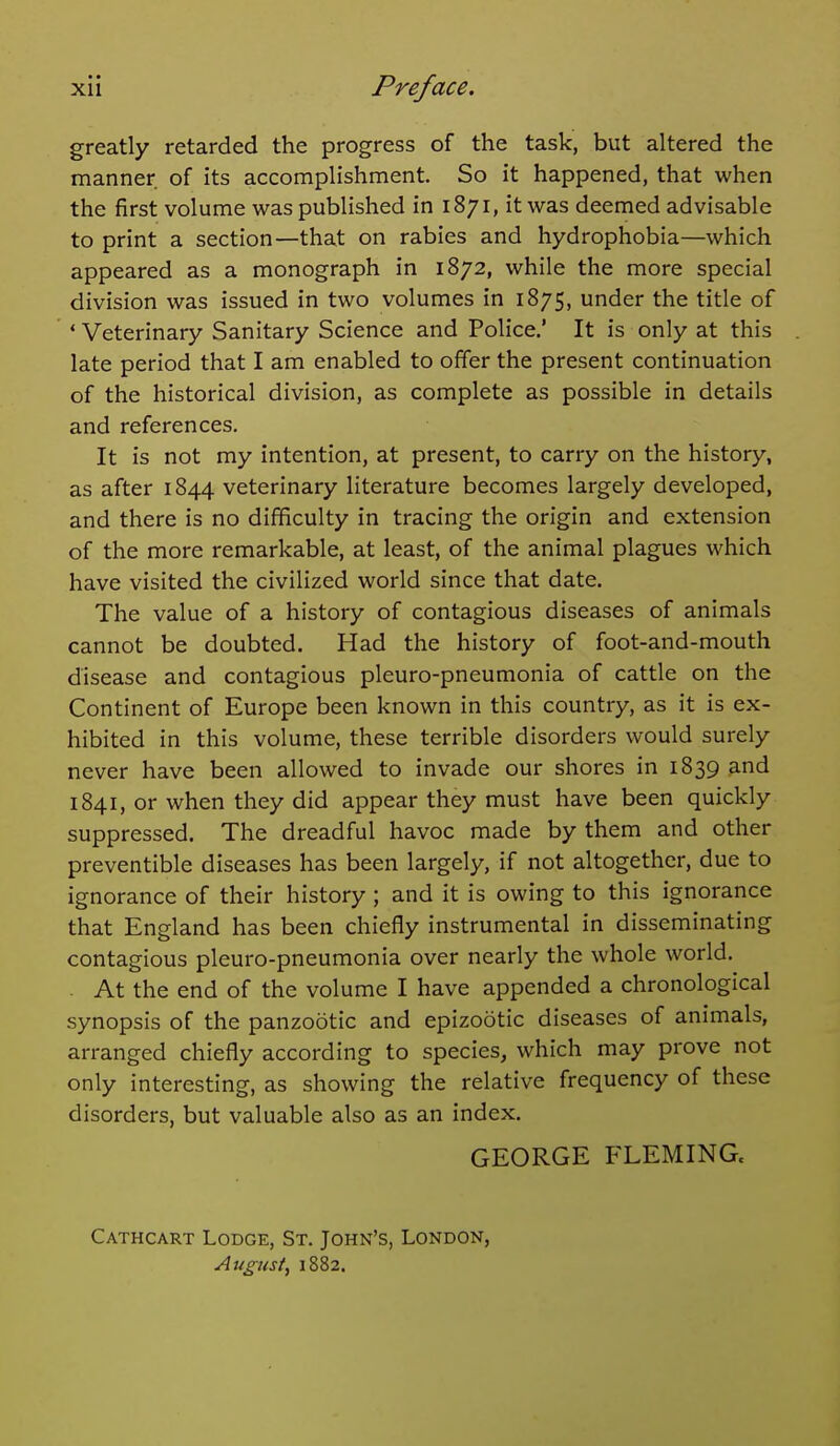 greatly retarded the progress of the task, but altered the manner of its accomplishment. So it happened, that when the first volume was published in 1871, it was deemed advisable to print a section—that on rabies and hydrophobia—which appeared as a monograph in 1872, while the more special division was issued in two volumes in 1875, under the title of ' Veterinary Sanitary Science and Police.' It is only at this late period that I am enabled to offer the present continuation of the historical division, as complete as possible in details and references. It is not my intention, at present, to carry on the history, as after 1844 veterinary literature becomes largely developed, and there is no difficulty in tracing the origin and extension of the more remarkable, at least, of the animal plagues which have visited the civilized world since that date. The value of a history of contagious diseases of animals cannot be doubted. Had the history of foot-and-mouth disease and contagious pleuro-pneumonia of cattle on the Continent of Europe been known in this country, as it is ex- hibited in this volume, these terrible disorders would surely never have been allowed to invade our shores in 1839 and 1841, or when they did appear they must have been quickly suppressed. The dreadful havoc made by them and other preventible diseases has been largely, if not altogether, due to ignorance of their history ; and it is owing to this ignorance that England has been chiefly instrumental in disseminating contagious pleuro-pneumonia over nearly the whole world. . At the end of the volume I have appended a chronological synopsis of the panzootic and epizootic diseases of animals, arranged chiefly according to species, which may prove not only interesting, as showing the relative frequency of these disorders, but valuable also as an index. GEORGE FLEMINGc Cathcart Lodge, St. John's, London, August, 1882.