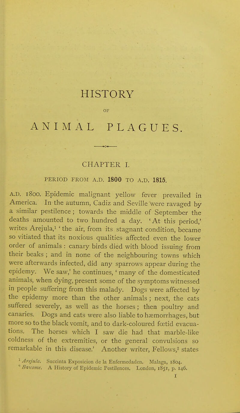 HISTORY OF ANIMAL PLAGUES, CHAPTER I. PERIOD FROM A.D. 1800 TO A.D. 1815. A.D. 1800. Epidemic malignant yellow fever prevailed in America. In the autumn, Cadiz and Seville were ravaged by a similar pestilence ; towards the middle of September the deaths amounted to two hundred a day. 'At this period,' writes Arejula.i ' the air, from its stagnant condition, became so vitiated that its noxious qualities affected even the lower order of animals : canary birds died with blood issuing from their beaks ; and in none of the neighbouring towns which were afterwards infected, did any sparrows appear during the epidemy. We saw,' he continues, ' many of the domesticated animals, when dying, present some of the symptoms witnessed in people suffering from this malady. Dogs were affected by the epidemy more than the other animals ; next, the cats suffered severely, as well as the horses; then poultry and canaries. Dogs and cats were also liable to haemorrhages, but more so to the black vomit, and to dark-coloured foetid evacua- tions. The horses which I saw die had that marble-like coldness of the extremities, or the general convulsions so remarkable in this disease.' Another writer, Fellows,2 states ^ Arejula. Succinta Exposicion de la Enfermedaden. Malaga, 1804. ''■ Ba-icome, A History of Epidemic Testilences. London, 1851, p. 146.