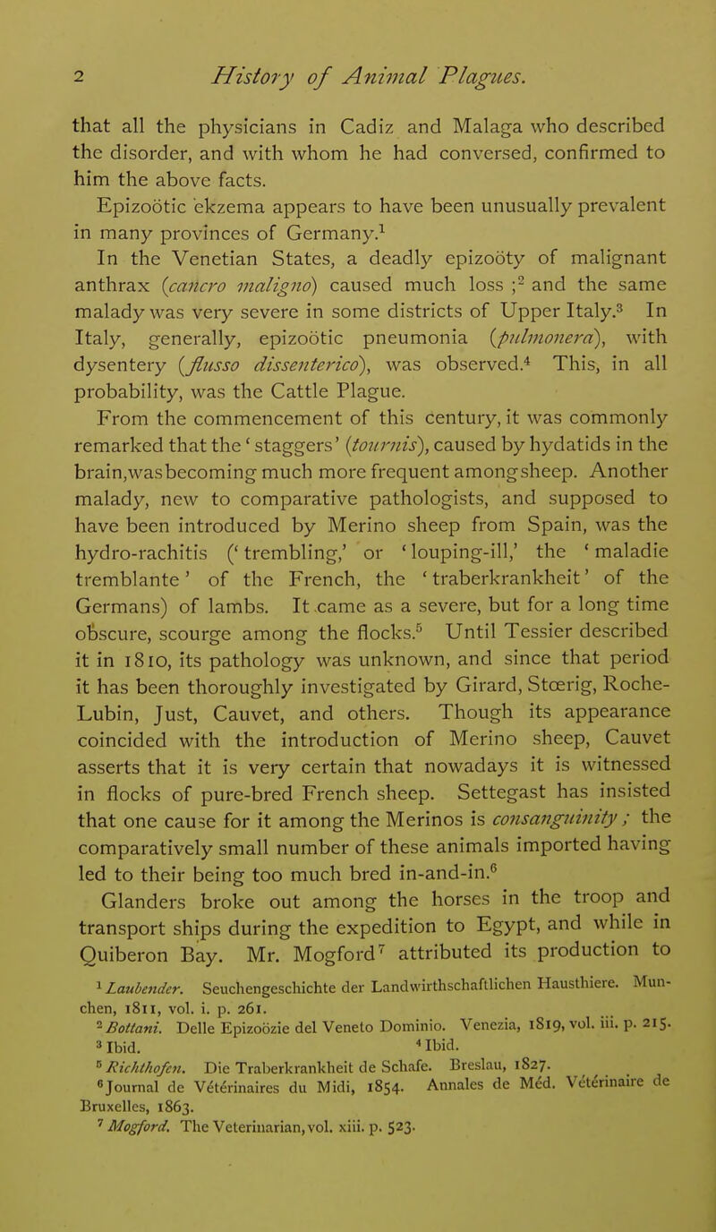 that all the physicians in Cadiz and Malaga who described the disorder, and with whom he had conversed, confirmed to him the above facts. Epizootic ekzema appears to have been unusually prevalent in many provinces of Germany.^ In the Venetian States, a deadly epizooty of malignant anthrax {cancro nialignd) caused much loss ;^ and the same malady was very severe in some districts of Upper Italy.^ In Italy, generally, epizootic pneumonia {pidmonerd), with dysentery {flusso dissenterico), was observed.^ This, in all probability, was the Cattle Plague. From the commencement of this century, it was commonly remarked that the' staggers' (tournis), caused by hydatids in the brain,wasbecoming much more frequent amongsheep. Another malady, new to comparative pathologists, and supposed to have been introduced by Merino sheep from Spain, was the hydro-rachitis (' trembling,' or ' louping-ill,' the ' maladie tremblante' of the P>ench, the ' traberkrankheit' of the Germans) of lambs. It .came as a severe, but for a long time olDScure, scourge among the flocks.^ Until Tessier described it in 1810, its pathology was unknown, and since that period it has been thoroughly investigated by Girard, Stoerig, Roche- Lubin, Just, Cauvet, and others. Though its appearance coincided with the introduction of Merino sheep, Cauvet asserts that it is very certain that nowadays it is witnessed in flocks of pure-bred French sheep. Settegast has insisted that one cause for it among the Merinos is consanginnity ; the comparatively small number of these animals imported having led to their being too much bred in-and-in.^ Glanders broke out among the horses in the troop and transport ships during the expedition to Egypt, and while in Quiberon Bay. Mr. Mogford^ attributed its production to ^Laubender. Seuchengeschichte der Landwirthschaftlichen Hausthiere. Mun- chen, 1811, vol. i. p. 261. ^Bottani. Delle Epizoozie del Veneto Dominio. Venezia, 1819, vol. iii. p. 215. =» Ibid. Ibid. ^'RichtJiofcn. Die Traberkrankheit de Schafe. Breslau, 1827. «Journal de V^terinaires du Midi, 1854. Annales de M6d. Veterinaire de Bruxelles, 1863. ^ Mogford. The Veterinarian, vol. xiii. p.