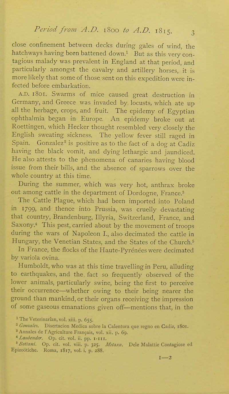 close confinement between decks during gales of wind, the hatchways having been battened down.^ But as this very con- tagious malady was prevalent in England at that period, and particularly amongst the cavalry and artillery horses, it is more likely that some of those sent on this expedition were in- fected before embarkation. A.D. i8or. Swarms of mice caused great destruction in Germany, and Greece was invaded by locusts, which ate up all the herbage, crops, and fruit. The epidemy of Egyptian ophthalmia began in Europe. An epidemy broke out at Roettingen, which Hecker thought resembled very closely the English sweating sickness. The yellow fever still raged in Spain. Gonzalez^ is positive as to the fact of a dog at Cadiz having the black vomit, and dying lethargic and jaundiced. He also attests to the phenomena of canaries having blood issue from their bills, and the absence of sparrows over the whole country at this time. During the summer, which was very hot, anthrax broke out among cattle in the department of Dordogne, France.^ The Cattle Plague, which had been imported into Poland in 1799, and thence into Prussia, was cruelly devastating that country, Brandenburg, Illyria, Switzerland, France, and Saxony.4 This pest, carried about by the movement of troops during the wars of Napoleon I., also decimated the cattle in Hungary, the Venetian States, and the States of the Church.^^ In France, the flocks of the Haute-Pyr^nees were decimated by variola ovina. Humboldt, who was at this time travelling in Peru, alluding to earthquakes, and the. fact so frequently observed of the lower animals, particularly swine, being the first to perceive their occurrence—whether owing to their being nearer the ground than mankind, or their organs receiving the impression of some gaseous emanations given off—mentions that, in the ^ The Veterinarian, vol. xiii. p. 655. 2 Gonzalez. Disertacion Medica sobre la Calentura que regno en Cadiz, 1801. * Annales de I'Agriculturc Fran9ais, vol. xii. p. 69. * Latihender. Op. cit. vol. ii. pp. i-m. Botlani. Op. cit. vol. viii. p. 325. Metaxa. Dele Malattie Contagiose ed Epizootiche. Roma, 1817, vol. i. p. 288. I—2