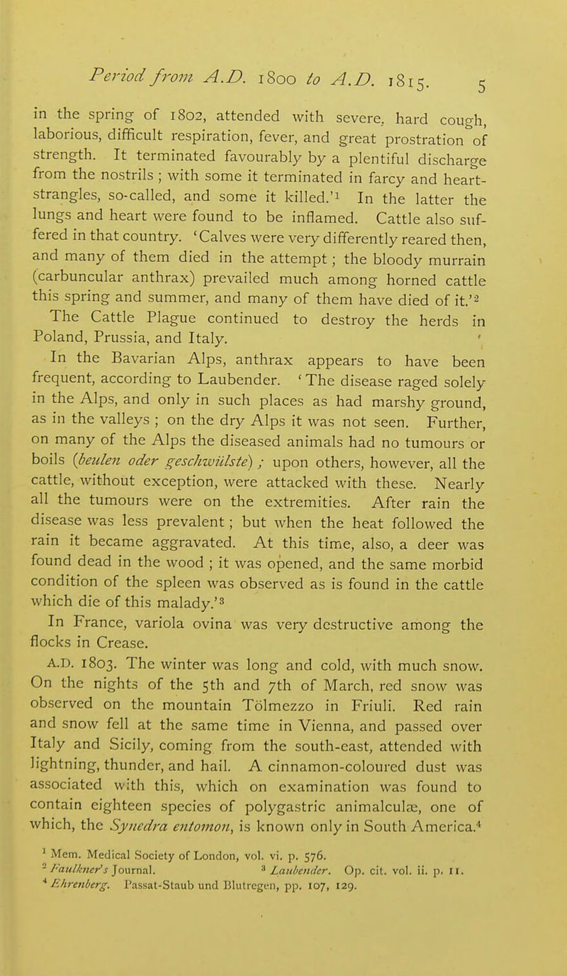 in the spring of 1802, attended with severe, hard cough, laborious, difficult respiration, fever, and great prostration of strength. It terminated favourably by a plentiful discharge from the nostrils ; with some it terminated in farcy and heart- strangles, so-called, and some it killed.'1 In the latter the lungs and heart were found to be inflamed. Cattle also suf- fered in that country. ' Calves were very differently reared then, and many of them died in the attempt; the bloody murrain (carbuncular anthrax) prevailed much among horned cattle this spring and summer, and many of them have died of it.'^ The Cattle Plague continued to destroy the herds in Poland, Prussia, and Italy. In the Bavarian Alps, anthrax appears to have been frequent, according to Laubender. ' The disease raged solely in the Alps, and only in such places as had marshy ground, as in the valleys ; on the dry Alps it was not seen. Further, on many of the Alps the diseased animals had no tumours or boils {beiden oder geschwulste) ; upon others, however, all the cattle, without exception, were attacked with these. Nearly all the tumours were on the extremities. After rain the disease was less prevalent; but when the heat followed the rain it became aggravated. At this time, also, a deer was found dead in the wood ; it was opened, and the same morbid condition of the spleen was observed as is found in the cattle which die of this malady.'^ In France, variola ovina was very destructive among the flocks in Crease. A.D. 1803. The winter was long and cold, with much snow. On the nights of the 5th and 7th of March, red snow was observed on the mountain Tolmezzo in Friuli. Red rain and snow fell at the same time in Vienna, and passed over Italy and Sicily, coming from the south-east, attended with lightning, thunder, and hail. A cinnamon-coloured dust was associated with this, which on examination was found to contain eighteen species of polygastric animalculas, one of which, the Synedra eniomon, is known only in South America.'' ^ Mem. Medical Society of London, vol. vi. p. 576. ^ /''aulkncr's ]o\.\rm\. ''^Laubender. Op. cit. vol. ii. p. 11. Ehrenberg. I'assat-Staub und Blutregen, pp. 107, 129.