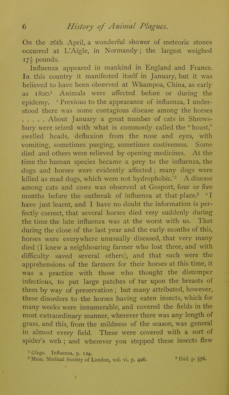 On the 26th April, a wonderful shower of meteoric stones occurred at L'Aigle, in Normandy; the largest weighed 171^ pounds. Influenza appeared in mankind in England and France. In this country it manifested itself in January, but it was believed to have been observed at Whampoa, China, as early as 1800.^ Animals were affected before or during the epidemy. ' Previous to the appearance of influenza, I under- stood there was some contagious disease among the horses About January a great number of cats in Shrews- bury were seized with what is commonly called the  houst, swelled heads, defluxion from the nose and eyes, with vomiting, sometimes purging, sometimes costiveness. Some died and others were relieved by opening medicines. At the time the human species became a prey to the influenza, the dogs and horses were evidently affected ; many dogs were killed as mad dogs, which were not hydrophobic.'^ A disease among cats and cows was observed at Gosport, four or five months before the outbreak of influenza at that place.^ ' I have just learnt, and I have no doubt the information is per- fectly correct, that several horses died very suddenly during the time the late influenza was at the worst with us. That during the close of the last year and the early months of this, horses were everywhere unusually diseased, that very many died (I knew a neighbouring farmer who lost three, and with difficulty saved several others), and that such were the apprehensions of the farmers for their horses at this time, it was a practice with those who thought the distemper infectious, to put large patches of tar upon the breasts of them by way of preservation ; but many attributed, however, these disorders to the horses having eaten insects, which for many weeks were innumerable, and covered the fields in the most extraordinary manner, wherever there was any length of grass, and this, from the mildness of the season, was general in almost every field. These were covered with a sort of spider's web ; and wherever you stepped these insects flew ^ Glnge. Influenza, p. 124. 2 Mem. Medical Society of London, vol. vi. p. 426. ^ Ibid. p. 576.