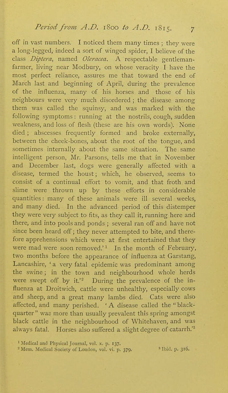 off in vast numbers. I noticed them many times ; they were a long-legged, indeed a sort of winged spider, I believe of the class Diptera, named Oleracea. A respectable gentleman- farmer, living near Modbury, on whose veracity I have the most perfect reliance, assures me that toward the end of March last and beginning of April, during the prevalence of the influenza, many of his horses and those of his neighbours were very much disordered ; the disease among them was called the squinsy, and was marked with the following symptoms : running at the nostrils, cough, sudden weakness, and loss of flesh (these are his own words). None died ; abscesses frequently formed and broke externally, between the cheek-bones, about the root of the tongue, and sometimes internally about the same situation. The same intelligent person, Mr. Parsons, tells me that in November and December last, dogs were generally affected with a disease, termed the houst; which, he observed, seems to consist of a continual effort to vomit, and that froth and slime were thrown up by these efforts in considerable quantities: many of these animals were ill several weeks, and many died. In the advanced period of this distemper they were very subject to fits, as they call it, running here and there, and into pools and ponds ; several ran off and have not since been heard off; they never attempted to bite, and there- fore apprehensions which were at first entertained that they were mad were soon removed.' ^ In the month of February, two months before the appearance of influenza at Garstang, Lancashire, ' a very fatal epidemic was predominant among the swine; in the town and neighbourhood whole herds were swept off by it.'^ During the prevalence of the in- fluenza at Droitwich, cattle were unhealthy, especially cows and sheep, and a great many lambs died. Cats were also affected, and many perished. ' A disease called the  black- quarter  wac- more than usually prevalent this spring amongst black cattle in the neighbourhood of Whitehaven, and was always fatal. Horses also suffered a slight degree of catarrh.'''^ ' Medical and Physical Journal, vol. x. p. 137. -Mem. Medical Society of London, vol. vi. p. 379. ^ Ibid. p. 316. >