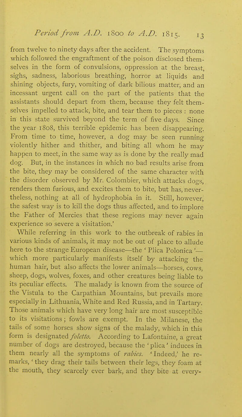 from twelve to ninety days after the accident. The symptoms which followed the engraftment of the poison disclosed them- selves in the form of convulsions, oppression at the breast, sighs, sadness, laborious breathing, horror at liquids and shining objects, fury, vomiting of dark bilious matter, and an incessant urgent call on the part of the patients that the assistants should depart from them, because they felt them- selves impelled to attack, bite, and tear them to pieces : none in this state survived beyond the term of five days. Since the year 1808, this terrible epidemic has been disappearing. From time to time, however, a dog may be seen running violently hither and thither, and biting all whom he may happen to meet, in the same way as is done by the really mad dog. But, in the instances in which no bad results arise from the bite, they may be considered of the same character with the disorder observed by Mr. Colombier, which attacks dogs, renders them furious, and excites them to bite, but has, never- theless, nothing at all of hydrophobia in it. Stilly however, the safest way is to kill the dogs thus affected, and to implore the Father of Mercies that these regions may never again experience so severe a visitation.' While referring in this work to the outbreak of rabies in various kinds of animals, it may not be out of place to allude here to the strange European disease—the ' Plica Polonica ' which more particularly manifests itself by attacking the human hair, but also affects the lower animals—horses, cows, sheep, dogs, wolves, foxes, and other creatures being liable to its peculiar effects. The malady is known from the source of the Vistula to the Carpathian Mountains, but prevails more especially in Lithuania, White and Red Russia, and in Tartary. Those animals which have very long hair are most susceptible to its visitations ; fowls are exempt. In the Milanese, the tails of some horses show signs of the malady, which in this form is designated foletto. According to Lafontaine, a great number of dogs are destroyed, because the ' plica' induces in them nearly all the symptoms of rabies. 'Indeed,' he re- marks, ' they drag their tails between their legs, they foam at the mouth, they scarcely ever bark, and they bite at every-